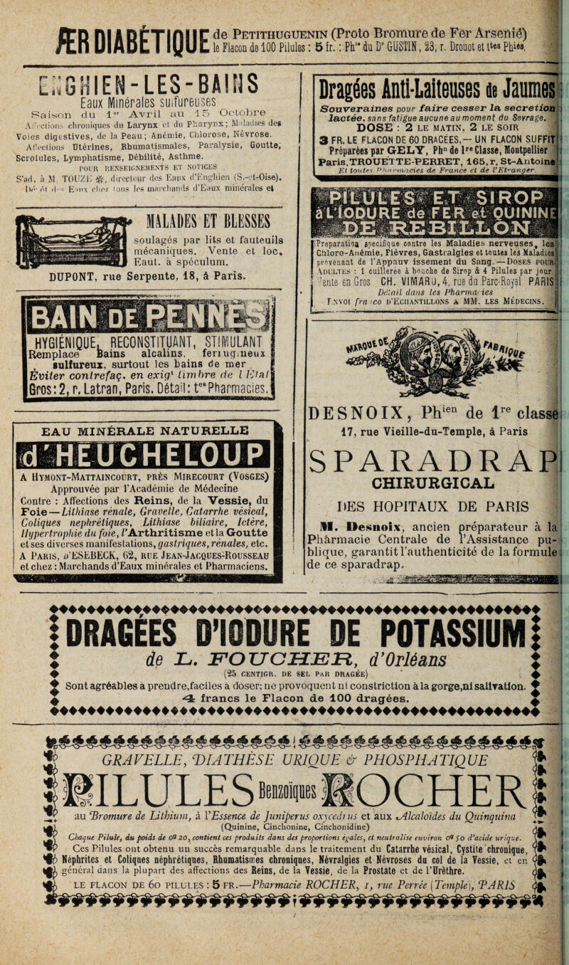 ÆR DIABÉTIQUE de Petithuguenin (Proto Bromure de Fer Arsénié) le Flacon de 100 Pilules : 5 fr. : Pk“ du Br GUSTIN, 23, r. Drouot et t*«» PIM LhGHIEN-LES-BAIÜS Eaux Minérales sulfureuses Saison du l°r Avril au 15 Octobre Ài'i clions chroniques du Larynx et du Pharynx; Maladies des Voies digestives, de la Peau; Anémie, Chlorose, Névrose. Allée lions Utérines, Rhumatismales, Paralysie, Goutte, Scrofules, Lymphatisme, Débilité, Asthme. POUR P,ENSEIGNEMENTS ET NOTICES S’ad. à M. TOUZb p,'directeur des Eaux d’Engliien (S.-et-Oise). Dé- ôt dc Eaux chez fous les marchands d’Eaux minérales et MALADES ET BLESSES soulagés par lits et fauteuils mécaniques. Vente et loc* Eaut. à spéculum. DUPONT, rue Serpente, 18, à Paris. HYGIÉNIQUE, RECONSTITUANT, STIMULANT Remplace Bains alcalins, feriugmeux j sulfureux, surtout les bains de mer , I Éviter conlrefaç. en exiq1 timbre de lEtatj Gros: 2, r, Latran, Paris, Détail: tes Pharmacies. EAU MINÉRALE NATURELLE A Uymont-Mattaincourt, près Mirecourt (Vosges) Approuvée par l’Académie de Médecine Contre : Affections des Reins, de la Vessie, du Foie — Lithiase rénale, Gravelle, Catarrhe vésical, Coliques néphrétiques, Lithiase biliaire, Ictère, Hypertrophie du foie, /'Arthritisme et la Goutte et ses diverses manifestations, gastriques, rénales, etc. A Paris, d’ESEBECK, 62, rue Jean-Jacques:Rousseau et chez : Marchands d’Eaux minérales et Pharmaciens. Dragées Anti-Laiteuses de Jaunies Souveraines pour faire cesser la sécrétion j lactée, sans fatigue aucune au moment du Sevrage. J; DOSE : 2 LE MATIN, 2 LE soir 3 FR. LE FLACON DE 60 DRACÉES.- UN FLACON SUFFIT I Préparées par GELY, Phn de lre Classe, Montpellier f i Paris,TROUETTE-PERRET, 165, r. St-Antoine Et toutes Pharmacies de France et de l’Etranger. IPreparatioa spécifique contre les Maladies nerveuses, les Chloro-Anémie, Fièvres, Gastralgies et toutes les Maladies provenant de l’Âppauv issement du Sang. — Doses pour Adultes : 1 cuillerée à bouche de Sirop & 4 Pilules par jour fi Vente-en Gros CH. VIMARu, 4, rue da Parc-Royal. PARIS Détail dans Us Pharmacies Envoi franco D’Echantillons a MM. les Médecins. — DESNOIX, Phien de lre classe 17, rue Vieille-du-Temple, à Paris SPARADRAP! CHIRURGICAL DES HOPITAUX DE PARIS M. Desnoix, ancien préparateur à la Phàrmacie Centrale de l’Assistance pu¬ blique, garantit l’authenticité de la formule: de ce sparadrap. I DRAGEES D’IODURE DE POTASSIUM | de JL. FO XJ CHER, d’Orléans % # (25 CENT1GR. DE SEL PAR DRAGÉE) ^ ♦ Sont agréables à prendre,faciles à doser; ne provoquent ni constriction à la gorge,ni salivation. ♦ 4. francs le Flacon de 100 dragées. £ GRAVELLE, DIATHESE URIOUE 6- PHOSPRATIQUE ULULES au ‘Bromure de Lithium, à l'Essence de Juniperus oxycedi us et aux ^Alcaloïdes du Quinquina «(Quinine, Cinchonine, Cinchonidine) Chaque Pilule, du poids de 00 20, contient ces produits dans des proportions égales, et neutralise environ 00 fo d’acide urique. Ces Pilules ont obtenu un succès remarquable dans le traitement du Catarrhe vésical, Cystite chronique, Néphrites et Coliques néphrétiques, Rhumatismes chroniques, Névralgies et Névroses du col de la Vessie, et en ^ général dans la plupart des affections des Reins, de la Vessie, de la Prostate et de l’Urèthre. LE flacon DE 60 pilules : 5 fr.—Pharmacie ROCHER, i, rue Perrêe [Temple), TARIS