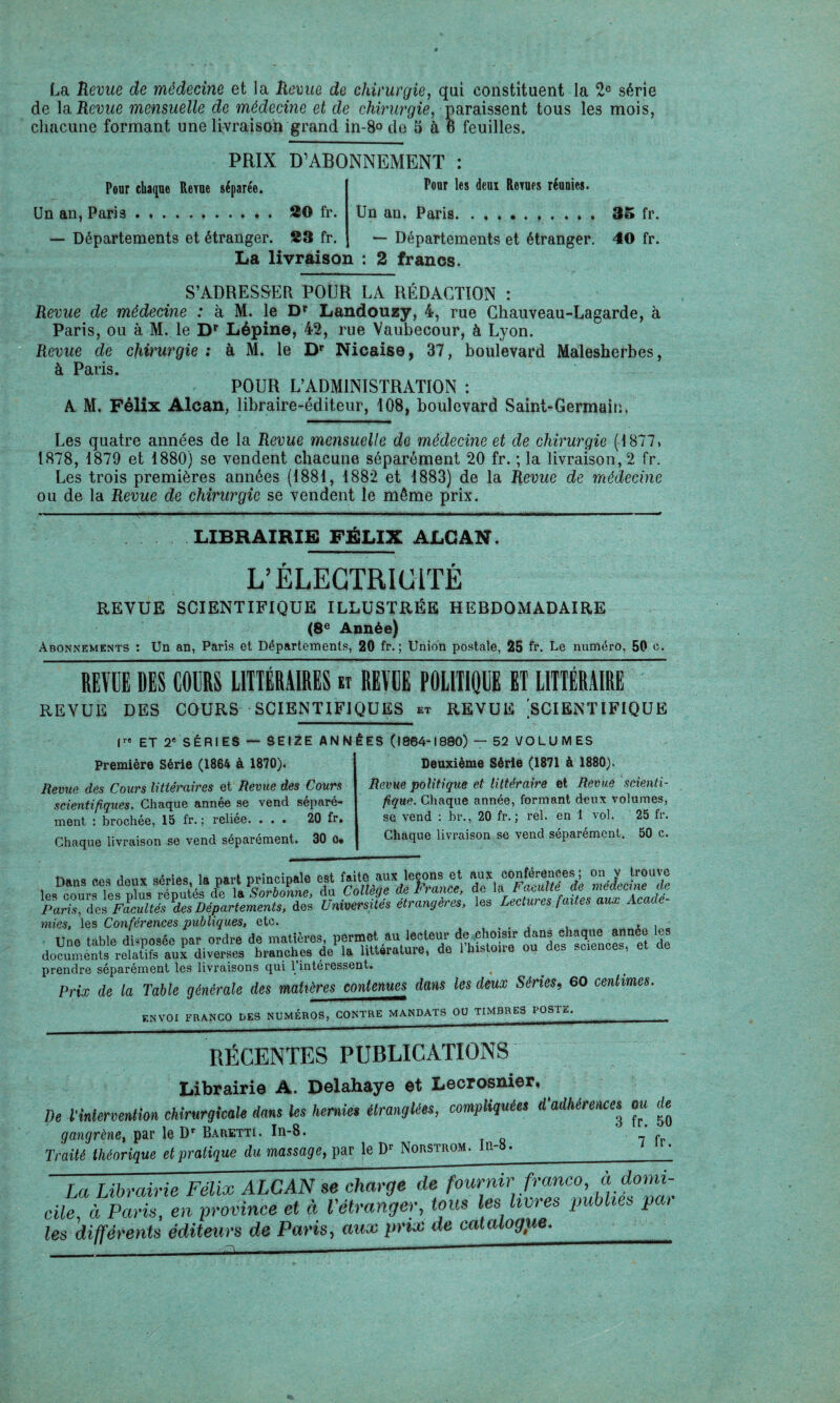 La Revue de médecine et la Revue de chirurgie, qui constituent la 2° série de Revue mensuelle de médecine et de chirurgie, paraissent tous les mois, chacune formant une livraison grand in-8o de 5 à 6 feuilles. PRIX D’ABONNEMENT Pour chaque Reyue séparée. Un an, Paris... 20 fr. — Départements et étranger. 23 fr. Pour les deux Renies réunies. Un an. Paris.. 35 fr. — Départements et étranger. 40 fr. La livraison : 2 francs. S’ADRESSER POUR LA RÉDACTION : Revue de médecine : à M. le Dp Landouzy, 4, rue Ghauveau-Lagarde, à Paris, ou à M. le Dr Lépine, 42, rue Vaubecour, à Lyon. Revue de chirurgie : à M. le Dr Nicaise, 37, boulevard Malesherbes, à Peins POUR L’ADMINISTRATION : A M. Félix Alcan, libraire-éditeur, 108, boulevard Saint-Germain. Les quatre années de la Revue mensuelle de médecine et de chirurgie (1877* 1878, 1879 et 1880) se vendent chacune séparément 20 fr. ; la livraison, 2 fr. Les trois premières années (1881, 1882 et 1883) de la Revue de médecine ou de la Revue de chirurgie se vendent le même prix. LIBRAIRIE FÉLIX ALCAN. L’ÉLECTRICITÉ REVUE SCIENTIFIQUE ILLUSTRÉE HEBDOMADAIRE (8e Année) Abonnements : Un an, Paris et Départements, 20 fr. ; Union postale, 25 fr. Le numéro, 50 c. REVUE DES COURS LITTÉRAIRES et REVUE POLITIQUE ET LITTÉRAIRE REVUE DES COURS SCIENTIFIQUES et REVUE SCIENTIFIQUE |r« et 2e SÉRIES — SEIZE ANNÉES (1864-1880) — 52 VOLUMES Première Série (1864 à 1870). Revue des Cours littéraires et Revue des Cours scientifiques. Chaque année se vend séparé¬ ment : brochée, 15 fr. ; reliée. ... 20 fr. Chaque livraison se vend séparément. 30 o* Deuxième Série (1871 à 1880). Revue politique et littéraire et Revue scienti¬ fique. Chaque année, formant deux volumes, se vend : br., 20 fr. ; rel. en 1 vol. 25 fr. Chaque livraison se vend séparément. 50 c. Dans ces deux séries, la part principale est faite aux lccons et J? trouve 1p* pnnrq les nlus rëüutés de la Sorbonne, du College de R rance, de la P adulte ae meaicme at Paris, des Facultés des Départements, des Universités étrangères, les Lectures faites aux Acaae- mies, les Conférences publiques, etc. ... » , Une table déposée par ordre de matières per,net .m .leolcsur de choisir dans el,aqne an,aee les documents relatifs aux diverses branches de la littérature, de 1 histoire ou des sciences, prendre séparément les livraisons qui 1 intéressent. Prix de la Table générale des matières contenues dans les deux Séries, 60 centimes. ENVOI FRANCO DES NUMÉROS, CONTRE MANDATS OU TIMBRES POSTE. RÉCENTES PUBLICATIONS Librairie A. Delahaye et Lecrosnier, De l’intervention chirurgicale dans les hernies étranglées, compliquées d’adhérences^ m de gangrène, par le Dr Baretti. In-8. Traité théorique et pratique du massage, par le Dr Norstrom. In- . Ta Librairie FéîT ALCAN 7e charge Te fournir franco, à domi¬ cile, à Paris, en province et à l'étranger, tous les livres publies par les différents éditeurs de Paris, aux prix de catalogue. _ ~ ------“--- 3 fr. 50 7 fr.