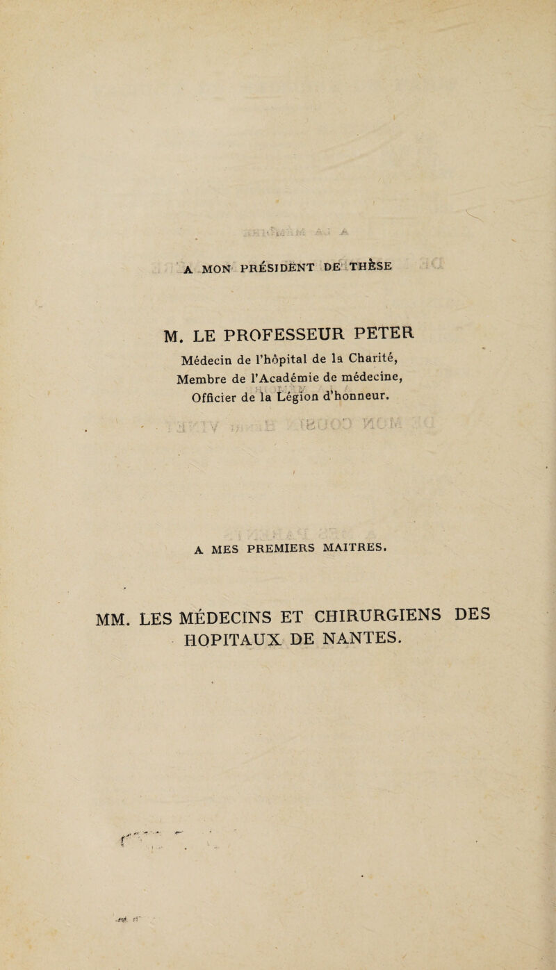 A MON PRÉSIDENT DE THÈSE ;  r ,l M. LE PROFESSEUR PETER Médecin de l’hôpital de la Charité, Membre de l’Académie de medecine, Officier de la Légion d'honneur. ' B i A MES PREMIERS MAITRES. MM. LES MÉDECINS ET CHIRURGIENS DES HOPITAUX DE NANTES.