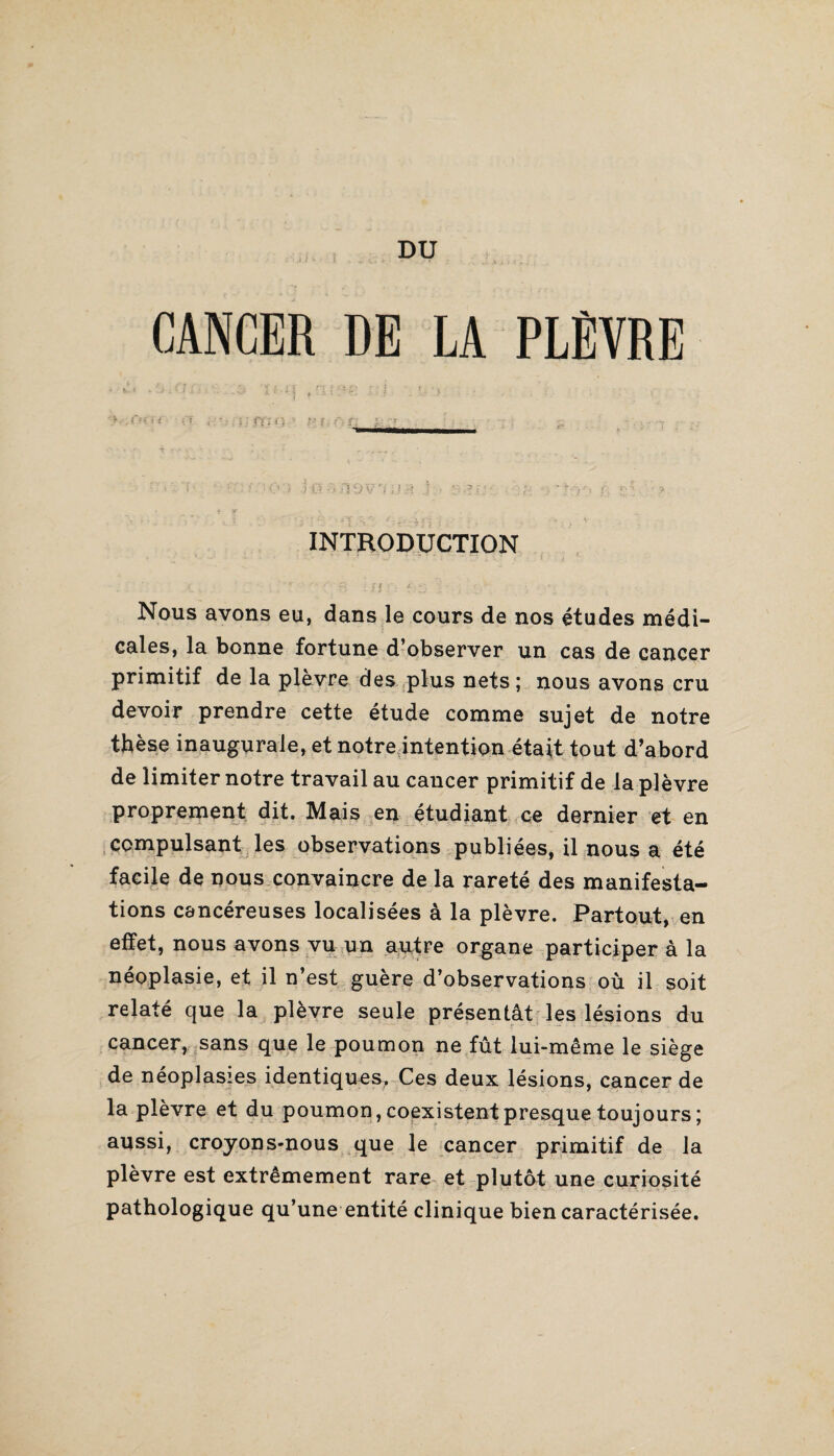 DU CANCER DE LA PLÈVRE - i*-q ;.:i. *,•> ■ ;'ï ; .• i;ffi{} î i: INTRODUCTION ; r ' Ç; : ? | . jL » Nous avons eu, dans le cours de nos études médi¬ cales, la bonne fortune d’observer un cas de cancer primitif de la plèvre des plus nets; nous avons cru devoir prendre cette étude comme sujet de notre thèse inaugurale, et notre intention était tout d’abord de limiter notre travail au cancer primitif de la plèvre proprement dit. Mais en étudiant ce dernier et en compulsant les observations publiées, il nous a été facile de nous convaincre de la rareté des manifesta¬ tions cancéreuses localisées à la plèvre. Partout, en effet, nous avons vu un autre organe participer à la néoplasie, et il n’est guère d’observations où il soit relaté que la plèvre seule présentât les lésions du cancer, sans que le poumon ne fût lui-même le siège de néoplasies identiques. Ces deux lésions, cancer de la plèvre et du poumon, coexistent presque toujours ; aussi, croyons-nous que le cancer primitif de la plèvre est extrêmement rare et plutôt une curiosité pathologique qu’une entité clinique bien caractérisée.