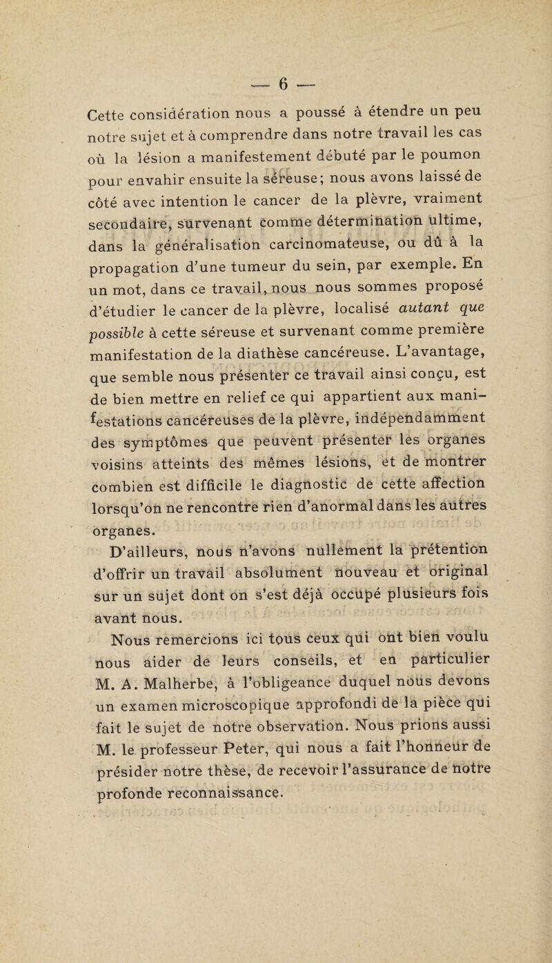 Cette considération nous a poussé à étendre un peu notre sujet et à comprendre dans notre travail les cas où la lésion a manifestement débuté par le poumon pour envahir ensuite la séreuse; nous avons laissé de côté avec intention le cancer de la plèvre, vraiment secondaire, survenant comme détermination ultime, dans la généralisation carcinomateuse, ou dû à la propagation d’une tumeur du sein, par exemple. En un mot, dans ce travail, nous nous sommes proposé d’étudier le cancer de la plèvre, localisé autciYit cpuc possible à cette séreuse et survenant comme première manifestation de la diathèse cancéreuse. L’avantage, que semble nous présenter ce travail ainsi conçu, est de bien mettre en relief ce qui appartient aux mani¬ festations cancéreuses de la plèvre, indépendamment des symptômes que peuvent présenter les organes voisins atteints des mêmes lésions, et de montrer combien est difficile le diagnostic de cette affection lorsqu’on ne rencontre rien d’anormal dans les autres organes. D’ailleurs, nous n’avons nullement la prétention d’offrir un travail absolument nouveau et original sur un sujet dont on s’est déjà occupé plusieurs fois avant nous. Nous remercions ici tous ceux qui ont bien voulu nous aider de leurs conseils, et en particulier M. A. Malherbe, à l’obligeance duquel nous devons un examen microscopique approfondi de la pièce qui fait le sujet de notre observation. Nous prions aussi M. le professeur Peter, qui nous a fait l’honneur de présider notre thèse, de recevoir l’assurance de notre profonde reconnaissance.