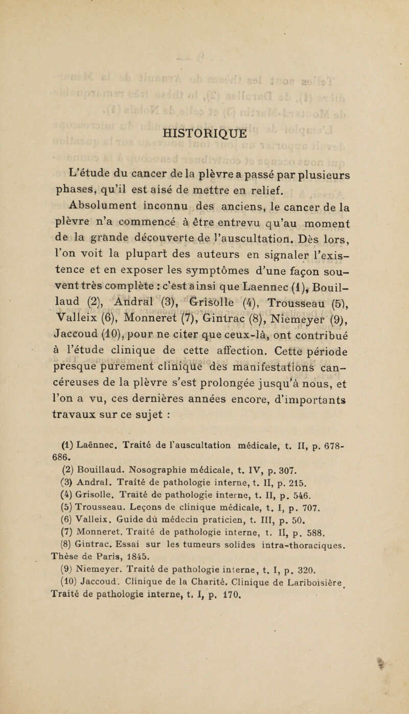 HISTORIQUE L’étude du cancer de la plèvre a passé par plusieurs phases, qu’il est aisé de mettre en relief. Absolument inconnu des anciens, le cancer de la plèvre n’a commencé à être entrevu qu’au moment de la grande découverte de l’auscultation. Dès lors, l’on voit la plupart des auteurs en signaler l'exis¬ tence et en exposer les symptômes d’une façon sou¬ vent très complète : c’est ainsi que Laennec (1), Bouil- laud (2), Andral (3), Grisôlle (4), Trousseau (5), Valleix (6), Monneret (7), Gintrac (8), Niemeyer (9), Jaccoud (10), pour ne citer que ceux-là, ont contribué à l’étude clinique de cette affection. Cette période presque purement clinique des manifestations can¬ céreuses de la plèvre s’est prolongée jusqu’à nous, et l’on a vu, ces dernières années encore, d’importants travaux sur ce sujet : (1) Laënnec. Traité de l’auscultation médicale, t. II, p. 678- 686. (2) Bouillaud. Nosographie médicale, t. IV, p. 307. (3) Andral. Traité de pathologie interne, t. II, p. 215. (4) Grisolle. Traité de pathologie interne, t. II, p. 546. (5) Trousseau. Leçons de clinique médicale, t. I, p. 707. (6) Valleix. Guide dû médecin praticien, t. III, p. 50. (7) Monneret. Traité de pathologie interne, t. Il, p. 588. (8) Gintrac. Essai sur les tumeurs solides intra-thoraciques. Thèse de Paris, 1845. (9) Niemeyer. Traité de pathologie interne, t. I, p. 320. (10) Jaccoud. Clinique de la Charité. Clinique de Lariboisièreo Traité de pathologie interne, t. I, p. 170.