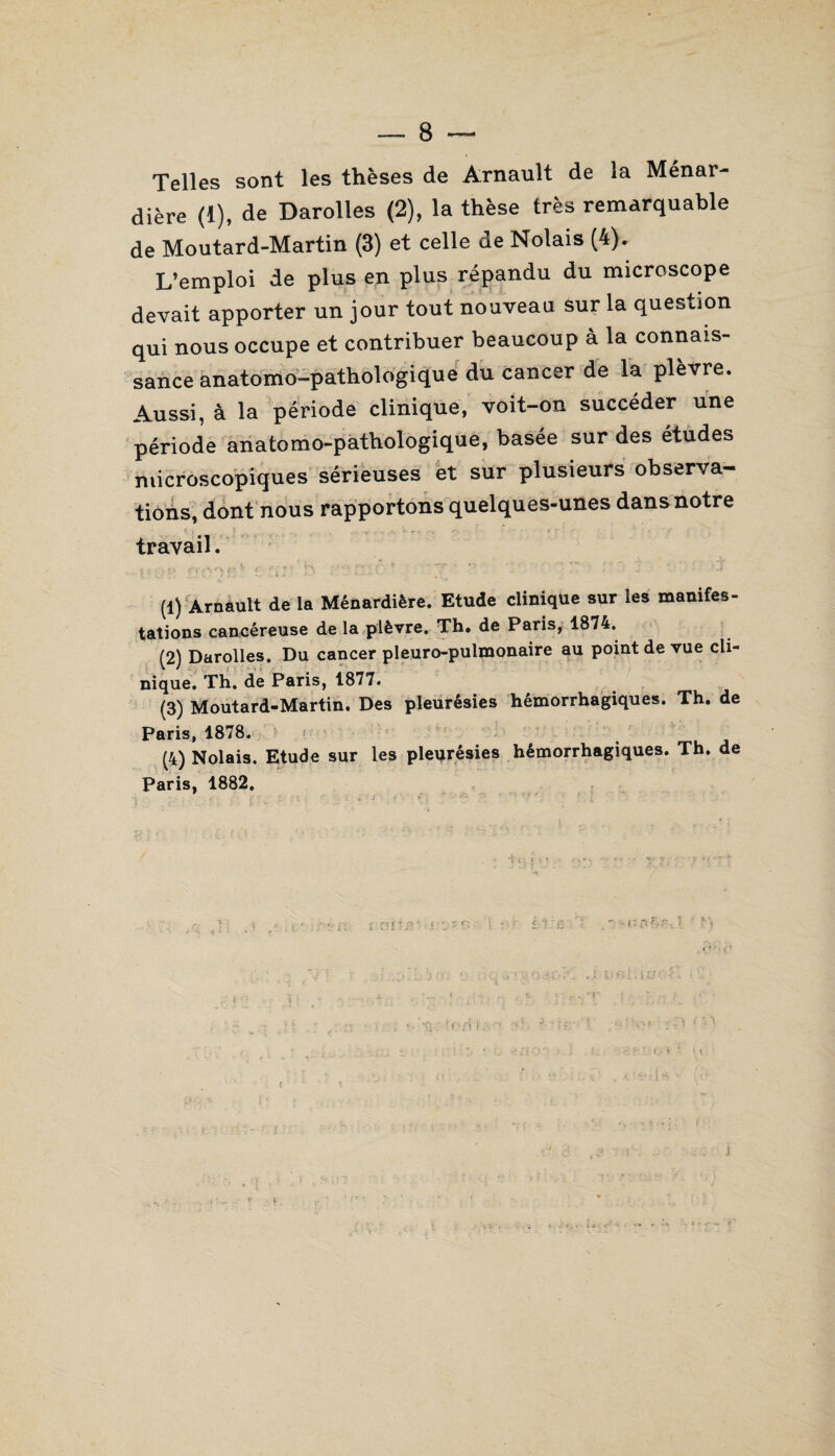 Telles sont les thèses de Arnault de la Ménar- dière (1), de Darolles (2), la thèse très remarquable de Moutard-Martin (3) et celle de Notais (4). L’emploi de plus en plus répandu du microscope devait apporter un jour tout nouveau sur la question qui nous occupe et contribuer beaucoup à la connais¬ sance anatomo-pathologique du cancer de la plèvre. Aussi, à la période clinique, voit-on succéder une période anatomo-pathologique, basée sur des études microscopiques sérieuses et sur plusieurs observa¬ tions, dont nous rapportons quelques-unes dans notre r , * ^ ^ , . A .•••-- r~ r travail. (1) Arnault de la Ménardière. Etude clinique sur les manifes¬ tations cancéreuse de la plèvre. Th. de Paris, 1874. (2) Darolles. Du cancer pleuro-pulmonaire au point de vue cli¬ nique. Th. de Paris, 1877. (3) Moutard-Martin. Des pleurésies hémorrhagiques. Th. de Paris, 1878. (4) Nolais. Etude sur les plevrésies hémorrhagiques. Th. de Paris, 1882.