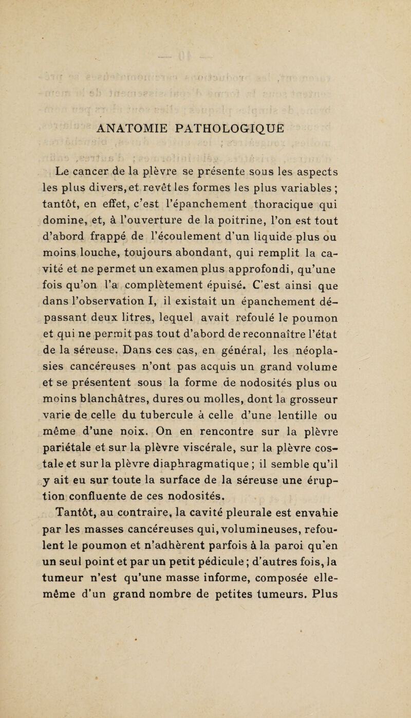 ANATOMIE PATHOLOGIQUE Le cancer de la plèvre se présente sons les aspects les plus divers, et revêt les formes les plus variables ; tantôt, en effet, c’est l’épanchement thoracique qui domine, et, à l’ouverture de la poitrine, l’on est tout d’abord frappé de l’écoulement d’un liquide plus ou moins louche, toujours abondant, qui remplit la ca¬ vité et ne permet un examen plus approfondi, qu’une fois qu’on l’a complètement épuisé. C’est ainsi que dans l’observation I, il existait un épanchement dé¬ passant deux litres, lequel avait refoulé le poumon et qui ne permit pas tout d’abord de reconnaître l’état de la séreuse. Dans ces cas, en général, les néopla¬ sies cancéreuses n’ont pas acquis un grand volume et se présentent sous la forme de nodosités plus ou moins blanchâtres, dures ou molles, dont la grosseur varie de celle du tubercule à celle d’une lentille ou même d’une noix. On en rencontre sur la plèvre pariétale et sur la plèvre viscérale, sur la plèvre cos¬ tale et sur la plèvre diaphragmatique ; il semble qu’il y ait eu sur toute la surface de la séreuse une érup¬ tion confluente de ces nodosités. Tantôt, au contraire, la cavité pleurale est envahie par les masses cancéreuses qui, volumineuses, refou¬ lent le poumon et n’adhèrent parfois à la paroi qu’en un seul point et par un petit pédicule ; d’autres fois, la tumeur n’est qu’une masse informe, composée elle- même d’un grand nombre de petites tumeurs. Plus