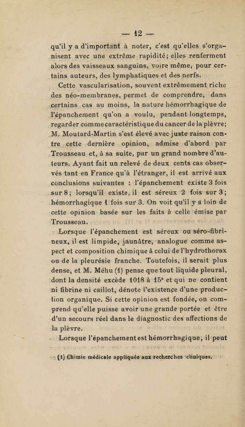 qu’il y a d’important à noter, c’est qu’elles s’orga¬ nisent avec une extrême rapidité; elles renferment alors des vaisseaux sanguins, voire même, pour cer¬ tains auteurs, des lymphatiques et des nerfs. Cette vascularisation, souvent extrêmement riche des néo-membranes, permet de comprendre, dans certains cas au moins, la nature hémorrhagique de l’épanchement qu’on a voulu, pendant longtemps, regarder comme caractéristique du cancer de la plèvre; M. Moutard-Martin s’est élevé avec juste raison con¬ tre cette dernière opinion, admise d’abord par Trousseau et, à sa suite, par un grand nombre d’au¬ teurs. Ayant fait un relevé de deux cents cas obser¬ vés tant en France qu’à l’étranger, il est arrivé aux conclusions suivantes : l’épanchement existe 3 fois sur 8; lorsqu’il existe, il est séreux 2 fois sur 3 ; hémorrhagique 1 fois sur 3. On voit qu’il y a loin de cette opinion basée sur les faits à celle émise par Trousseau. Lorsque l’épanchement est séreux ou séro-fibri¬ neux, il est limpide, jaunâtre, analogue comme as¬ pect et composition chimique à celui de l’hydrothorax ou de la pleurésie franche. Toutefois, il serait plus dense, et M. Méhu (1) pense que tout liquide pleural, dont la densité excède 1018 à 15° et qui ne contient ni fibrine ni caillot, dénote l’existenpe d’une produc¬ tion organique. Si cette opinion est fondée, on com¬ prend qu’elle puisse avoir une grande portée et être d’un secours réel dans le diagnostic des affections de la plèvre. Lorsque l’épanchement est hémorrhagique, il peut  ■ ■■.:• r ' • - . c •- c* • ' <$‘rvr4'-V- \ ; ! • - (1) Chimie médicale appliquée aux recherches cliniques.