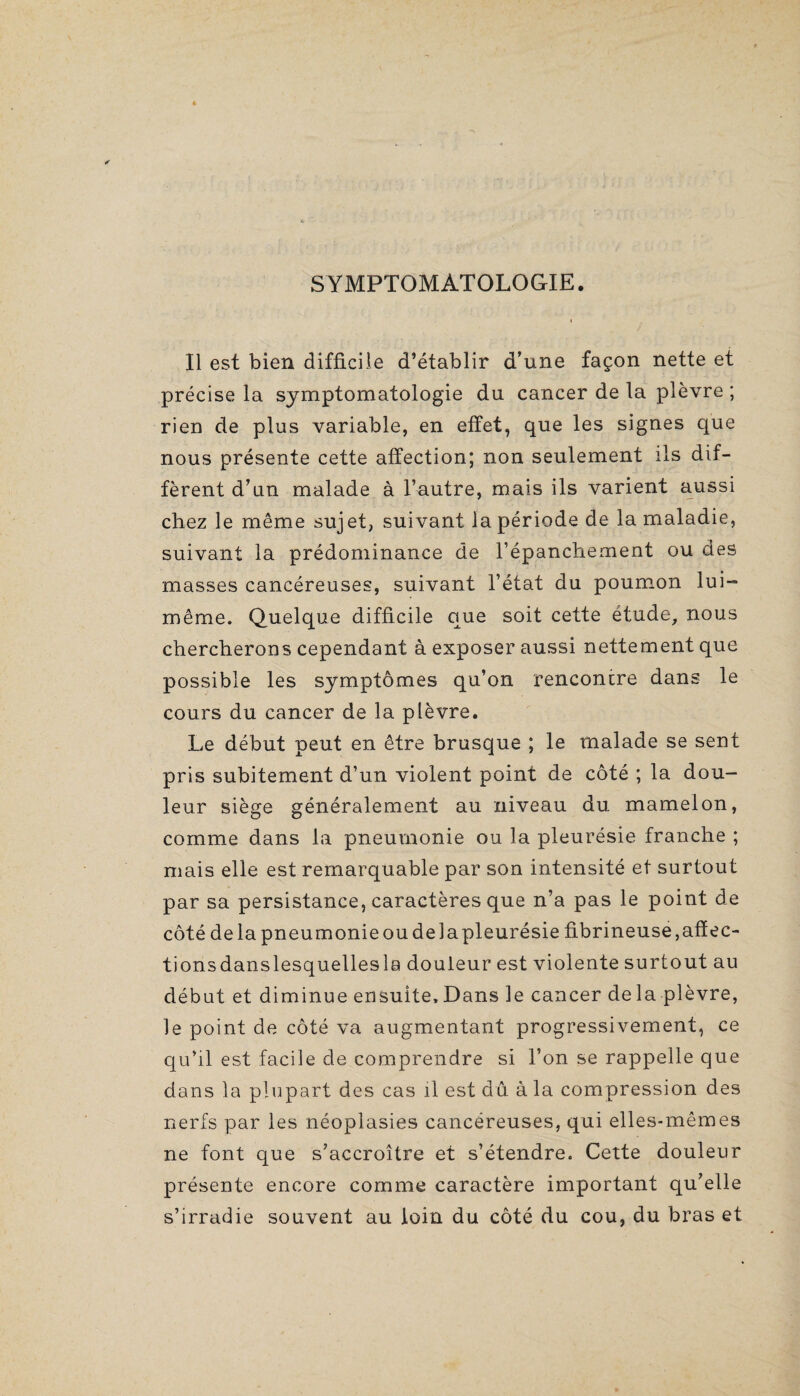 SYMPTOMATOLOGIE. Il est bien difficile d’établir d’une façon nette et précise la symptomatologie du cancer de la plèvre ; rien de plus variable, en effet, que les signes que nous présente cette affection; non seulement ils dif¬ fèrent d’un malade à l’autre, mais ils varient aussi chez le même sujet, suivant la période de la maladie, suivant la prédominance de l’épanchement ou des masses cancéreuses, suivant l’état du poumon lui- même. Quelque difficile que soit cette étude, nous chercherons cependant à exposer aussi nettement que possible les symptômes qu’on rencontre dans le cours du cancer de la plèvre. Le début peut en être brusque ; le malade se sent pris subitement d’un violent point de côté ; la dou¬ leur siège généralement au niveau du mamelon, comme dans la pneumonie ou la pleurésie franche ; mais elle est remarquable par son intensité et surtout par sa persistance, caractères que n’a pas le point de côté delà pneumonie ou de la pleurésie fibrineuse, afïec- tionsdanslesquellesla douleur est violente surtout au début et diminue ensuite. Dans le cancer de la plèvre, le point de côté va augmentant progressivement, ce qu’il est facile de comprendre si l’on se rappelle que dans la plupart des cas il est du à la compression des nerfs par les néoplasies cancéreuses, qui elles-mêmes ne font que s’accroître et s’étendre. Cette douleur présente encore comme caractère important qu’elle s’irradie souvent au foin du côté du cou, du bras et