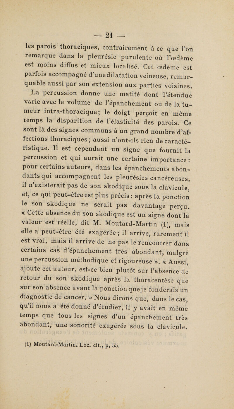 les parois thoraciques, contrairement à ce que l’on remarque dans la pleurésie purulente où l’oedème est rqoins diffus et mieux localisé. Cet œdème est parfois accompagné d une dilatation veineuse, remar¬ quable aussi par son extension aux parties voisines. La percussion donne une matité dont l’étendue varie avec le volume de l'épanchement ou de la tu¬ meur intra-thoracique ; le doigt perçoit en même temps la disparition de l'élasticité des parois. Ce sont la des signes communs a un grand nombre d^f- fections thoraciques; aussi n’ont-ils rien de caracté¬ ristique. Il est cependant un signe que fournit la percussion et qui aurait une certaine importance : pour certains auteurs, dans les épanchements abon¬ dants qui accompagnent les pleurésies cancéreuses, il n existerait pas de son skodique sous la clavicule, et, ce qui peut—etre est plus précis ; après la ponction le son skodique ne serait pas davantage perçu. « Cette absence du son skodique est un signe dont la valeur est réelle, dit M. Moutard-Martin (1), mais elle a peut-être été exagérée ; il arrive, rarement il est vrai, mais il arrive de ne pas le rencontrer dans certains cas d épanchement très abondant, malgré une percussion méthodique et rigoureuse ». « Aussi, ajoute cet auteur, est-ce bien plutôt sur l'absence de retour du son skodique après la thoracentèse que sur son absence avant la ponction que je fonderais un diagnostic de cancer. » Nous dirons que, dans le cas, qu il nous a été donné d^étudier, il y avait en même temps que tous les signes d’un épanchement très abondant, une sonorité exagérée sous la clavicule. (1) Moutard-Martin. Loc. cit., p. 55.