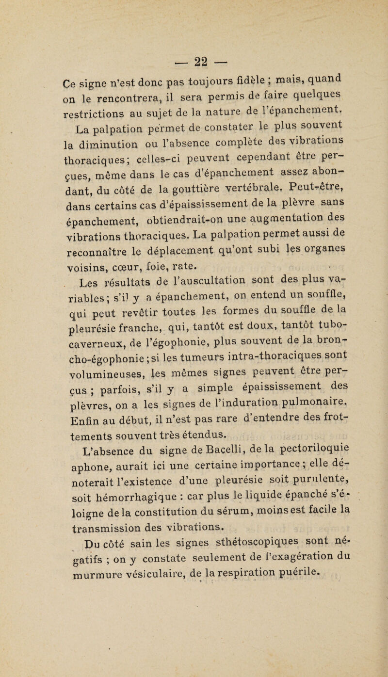 Ce signe n’est donc pas toujours fidèle ; mais, quand on le rencontrera, il sera permis de faire quelques restrictions au sujet de la nature de 1 épanchement. La palpation permet de constater le plus souvent la diminution ou l’absence complète des vibrations thoraciques; celles-ci peuvent cependant être per¬ çues, même dans le cas d’épanchement assez abon¬ dant, du côté de la gouttière vertébrale. Peut-être, dans certains cas d’épaississement de la plèvre sans épanchement, obtiendrait-on une augmentation des vibrations thoraciques. La palpation permet aussi de reconnaître le déplacement qu ont subi les organes voisins, cœur, foie, rate. Les résultats de l’auscultation sont des plus va¬ riables; s’il y a épanchement, on entend un souffle, qui peut revêtir toutes les formes du souffle de la pleurésie franche, qui, tantôt est doux, tantôt tubo- caverneux, de l’égophonie, plus souvent de la bron¬ cho-égophonie ; si les tumeurs intra-thoraciques sont volumineuses, les mêmes signes peuvent être per¬ çus ; parfois, s’il y a simple épaississement des plèvres, on a les signes de 1 induration pulmonaire. Enfin au début, il n’est pas rare d entendre des frot¬ tements souvent très étendus. L’absence du signe deBacelli, delà pectoriloquie aphone, aurait ici une certaine importance ; elle dé¬ noterait l’existence d’une pleurésie soit purulente, soit hémorrhagique : car plus le liquide épanché s’é¬ loigne delà constitution du sérum, moiïisest facile la transmission des vibrations. Du côté sain les signes sthétoscopiques sont né¬ gatifs ; on y constate seulement de l’exagération du murmure vésiculaire, de la respiration puérile. $ *