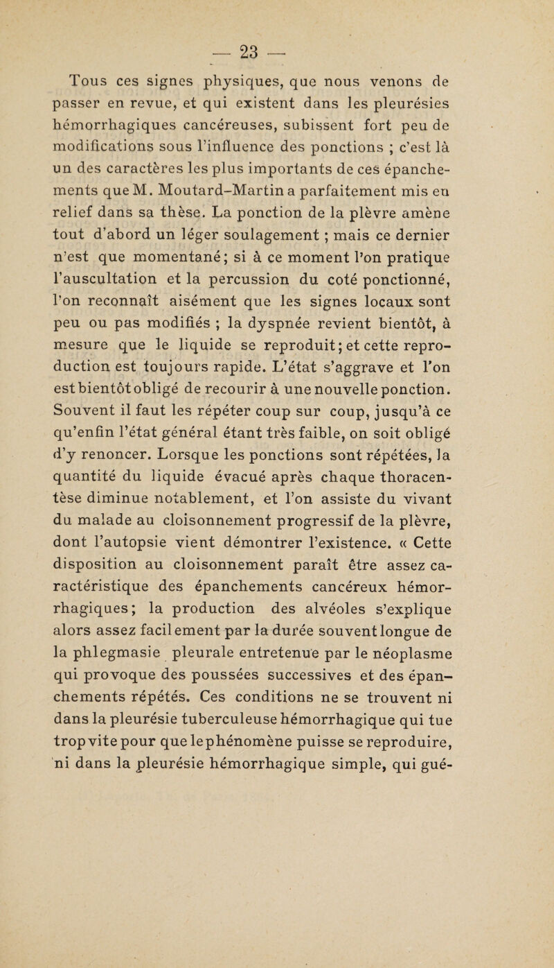 Tous ces signes physiques, que nous venons de passer en revue, et qui existent dans les pleurésies hémorrhagiques cancéreuses, subissent fort peu de modifications sous l’influence des ponctions ; c’est là un des caractères les plus importants de ces épanche¬ ments queM. Moutard-Martin a parfaitement mis en relief dans sa thèse. La ponction de la plèvre amène tout d’abord un léger soulagement ; mais ce dernier n’est que momentané; si à ce moment l’on pratique l’auscultation et la percussion du coté ponctionné, l’on reconnaît aisément que les signes locaux sont peu ou pas modifiés ; la dyspnée revient bientôt, à mesure que le liquide se reproduit ; et cette repro¬ duction est toujours rapide. L’état s’aggrave et l’on est bientôt obligé de recourir à une nouvelle ponction. Souvent il faut les répéter coup sur coup, jusqu’à ce qu’enfin l’état général étant très faible, on soit obligé d’y renoncer. Lorsque les ponctions sont répétées, la quantité du liquide évacué après chaque thoracen- tèse diminue notablement, et l’on assiste du vivant du malade au cloisonnement progressif de la plèvre, dont l’autopsie vient démontrer l’existence. « Cette disposition au cloisonnement paraît être assez ca¬ ractéristique des épanchements cancéreux hémor¬ rhagiques; la production des alvéoles s’explique alors assez facilement par la durée souvent longue de la phlegmasie pleurale entretenue par le néoplasme qui provoque des poussées successives et des épan¬ chements répétés. Ces conditions ne se trouvent ni dans la pleurésie tuberculeuse hémorrhagique qui tue trop vite pour que lephénomène puisse se reproduire, ni dans la pleurésie hémorrhagique simple, qui gué-