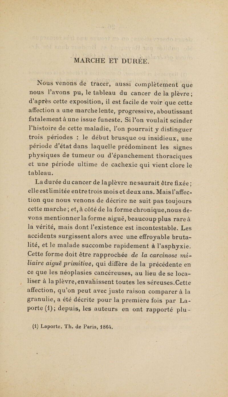 marche et durée. Nous venons de tracer, aussi complètement que nous l’avons pu, le tableau du cancer de la plèvre ; d’après cette exposition, il est facile de voir que cette affection a une marche lente, progressive, aboutissant fatalement à une issue funeste. Si l’on voulait scinder l’histoire de cette maladie, l’on pourrait y distinguer trois périodes : le début brusque ou insidieux, une période d’état dans laquelle prédominent les signes physiques de tumeur ou d’épanchement thoraciques et une période ultime de cachexie qui vient clore le tableau. La durée du cancer de laplèvre ne saurait être fixée : elle estlimitée entre trois mois et deux ans. Mais l’affec¬ tion que nous venons de décrire ne suit pas toujours cette marche ; et, à côté de la forme chronique,nous de¬ vons mentionner la forme aiguë, beaucoup plus rare à la vérité, mais dont l’existence est incontestable. Les accidents surgissent alors avec une effroyable bruta¬ lité, et le malade succombe rapidement à l’asphyxie. Cette forme doit être rapprochée de la carcinose mi¬ liaire aiguë primitive, qui diffère de la précédente en ce que les néoplasies cancéreuses, au lieu de se loca¬ liser à la plèvre, envahissent toutes les séreuses.Cette affection, qu’on peut avec juste raison comparer à la granulie, a été décrite pour la première fois par La-' porte (1); depuis, les auteurs en ont rapporté plu- (1) Laporte. Th. de Paris, 1864.