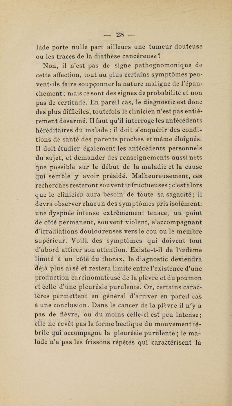 lade porte nulle part ailleurs une tumeur douteuse ou les traces de la diathèse cancéreuse? Non, il n’est pas de signe pathognomonique de cette affection, tout au plus certains symptômes peu¬ vent-ils faire soupçonner la nature maligne de l’épan¬ chement ; mais ce sont des signes de probabilité et non pas de certitude. En pareil cas, le diagnostic est donc des plus difficiles, toutefois le clinicien n’est pas entiè¬ rement desarmé. Il faut qu’il interroge les antécédents héréditaires du malade ; il doit s’enquérir des condi¬ tions de santé des parents proches et même éloignés. Il doit étudier également les antécédents personnels du sujet, et demander des renseignements aussi nets que possible sur le début de la maladie et la cause qui semble y avoir présidé. Malheureusement, ces recherches resteront souvent infructueuses ; c’est alors que le clinicien aura besoin de toute sa sagacité; il devra observer chacun des symptômes pris isolément: une dyspnée intense extrêmement tenace, un point de côté permanent, souvent violent, s’accompagnant d’irradiations douloureuses vers le cou ouïe membre supérieur. Voilà des symptômes qui doivent tout d’abord attirer son attention. Existe-t-il de l’œdème limité à un côté du thorax, le diagnostic deviendra déjà plus aisé et restera limité entre l’existence d’une production carcinomateuse de la plèvre et du poumon et celle d’une pleurésie purulente. Or, certains carac¬ tères permettent en général d’arriver en pareil cas à une conclusion. Dans le cancer de la plèvre il n'y a pas de fièvre, ou du moins celle-ci est peu intense; elle ne revêt pas la forme hectique du mouvement fé¬ brile qui accompagne la pleurésie purulente ; le ma¬ lade n’a pas les frissons répétés qui caractérisent la