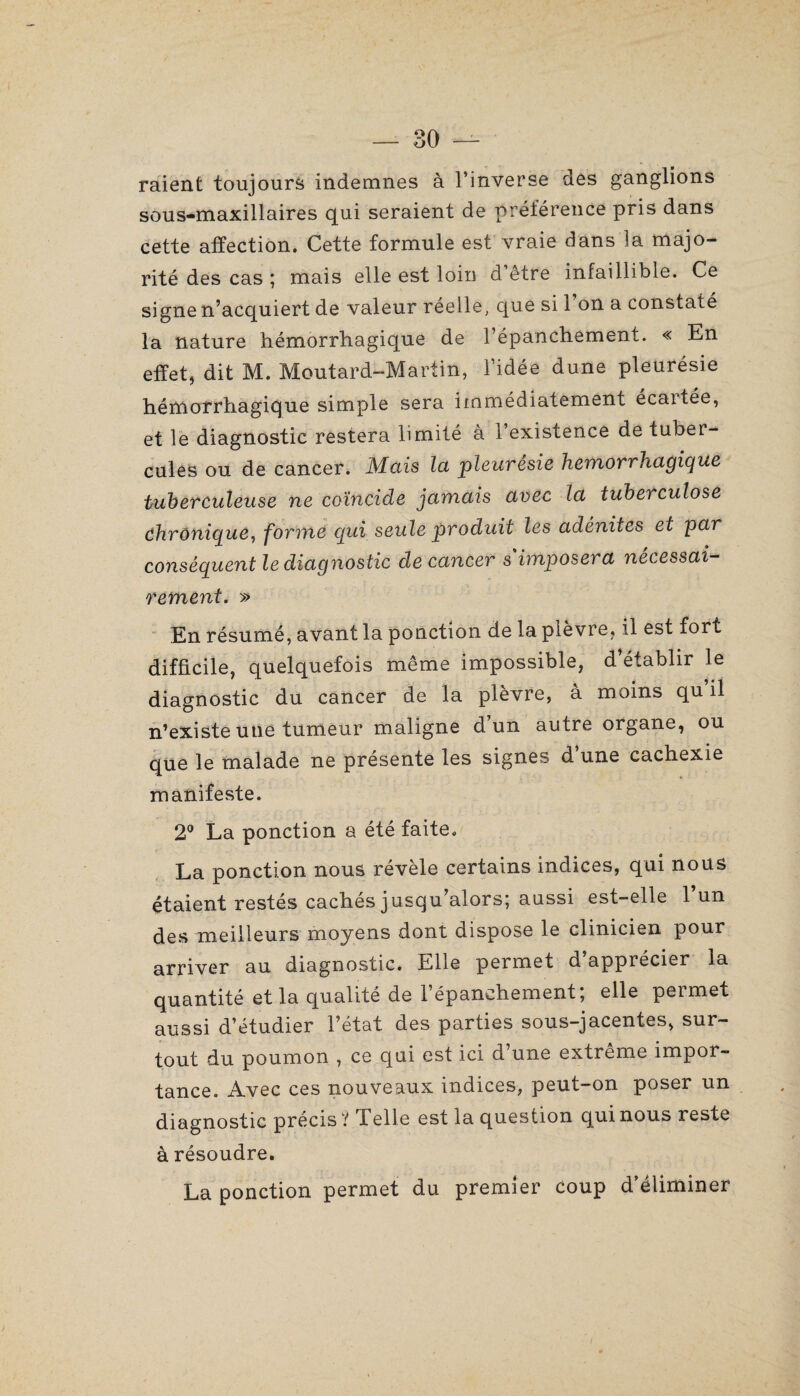 raient toujours indemnes à l’inverse des ganglions sous-maxillaires qui seraient de préférence pris dans cette affection. Cette formule est vraie dans îa majo¬ rité des cas ; mais elle est loin d être infaillible. Ce signe n’acquiert de valeur réelle, que si 1 on a constaté la nature hémorrhagique de l’épanchement. « En effet, dit M. Moutard-Martin, l’idée dune pleurésie hémorrhagique simple sera immédiatement écartée, et le diagnostic restera limité à l’existence de tuber¬ cules ou de cancer. Mais la pleurésie hémorrhagique tuberculeuse ne coïncide jamais avec la tubei culose chronique, forme qui seule produit les adénites et par conséquent le diagnostic de cancer s imposera nécessai¬ rement. » En résumé, avant la ponction de la plèvre, il est fort difficile, quelquefois même impossible, d établir le diagnostic du cancer de la plèvre, à moins qu’il n’existe une tumeur maligne d un autre organe, ou que le malade ne présente les signes d’une cachexie manifeste. 2° La ponction a été faite. La ponction nous révèle certains indices, qui nous étaient restés cachés jusqu’alors; aussi est-elle l’un des meilleurs moyens dont dispose le clinicien pour arriver au diagnostic. Elle permet d apprécier la quantité et la qualité de 1 épanchement, elle peimet aussi d’étudier l’état des parties sous-jacentes, sur¬ tout du poumon , ce qui est ici d’une extrême impor¬ tance. Avec ces nouveaux indices, peut-on poser un diagnostic précis ? Telle est la question qui nous reste à résoudre. La ponction permet du premier coup d’éliminer