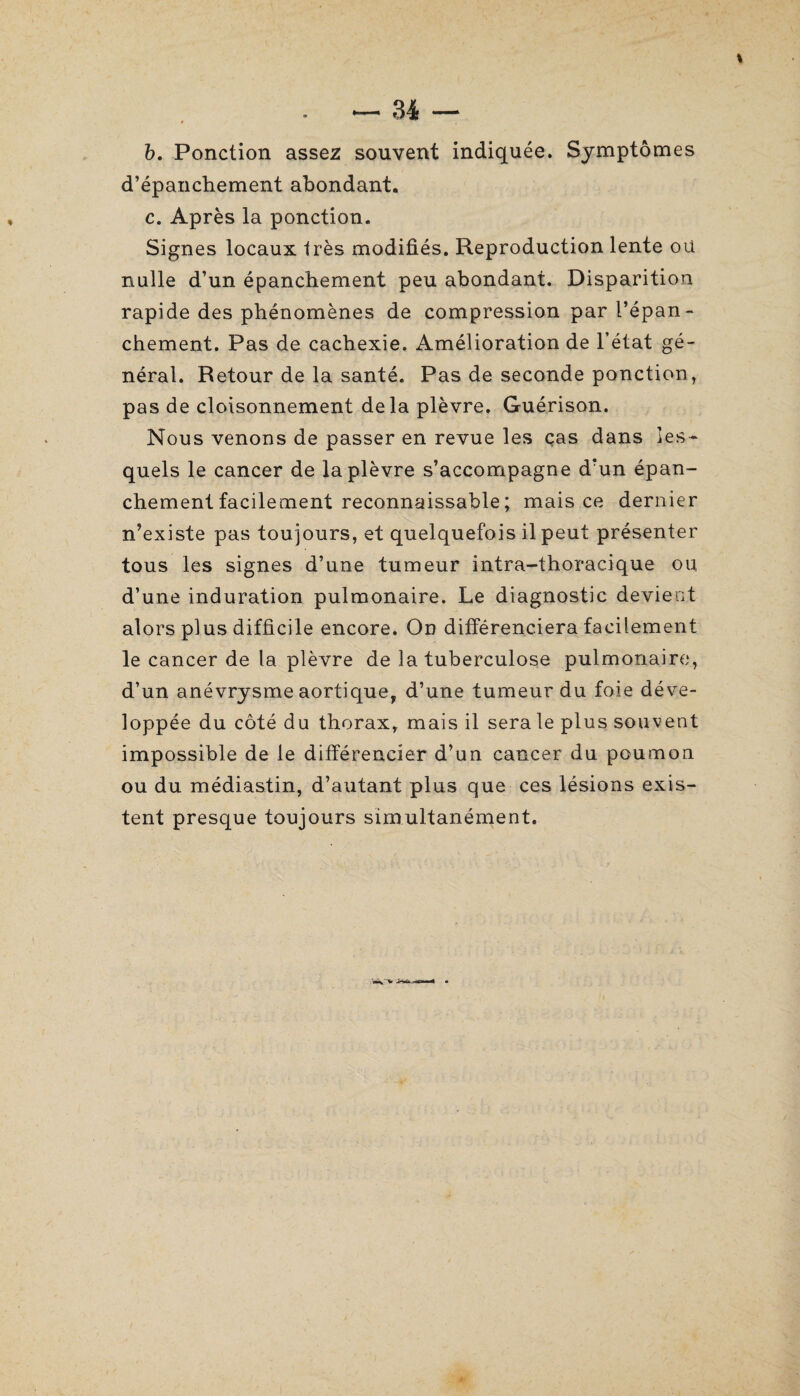 b. Ponction assez souvent indiquée. Symptômes d’épanchement abondant. c. Après la ponction. Signes locaux très modifiés. Reproduction lente ou nulle d’un épanchement peu abondant. Disparition rapide des phénomènes de compression par l’épan¬ chement. Pas de cachexie. Amélioration de l’état gé¬ néral. Retour de la santé. Pas de seconde ponction , pas de cloisonnement delà plèvre. Guérison. Nous venons de passer en revue les cas dans les¬ quels le cancer de la plèvre s’accompagne d’un épan¬ chement facilement reconnaissable ; mais ce dernier n’existe pas toujours, et quelquefois il peut présenter tous les signes d’une tumeur intra-thoracique ou d’une induration pulmonaire. Le diagnostic devient alors plus difficile encore. On différenciera facilement le cancer de la plèvre de la tuberculose pulmonaire, d’un anévrysme aortique, d’une tumeur du foie déve¬ loppée du côté du thorax, mais il sera le plus souvent impossible de le différencier d’un cancer du poumon ou du médiastin, d’autant plus que ces lésions exis¬ tent presque toujours simultanément.