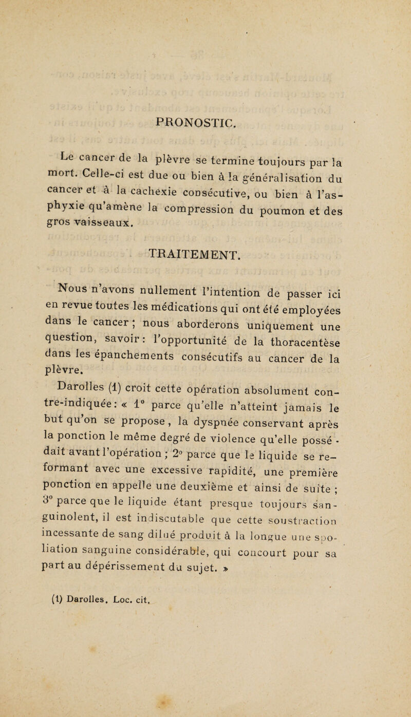 PRONOSTIC. Le cancer de la plèvre se termine toujours par la mort. Celle-ci est due ou bien à la généralisation du cancer et à la cachexie consécutive, ou bien à l’as¬ phyxie qu’amène la compression du poumon et des gros vaisseaux. TRAITEMENT. Nous n’avons nullement l’intention de passer ici en revue toutes les médications qui ont été employées dans le cancer ; nous aborderons uniquement une question, savoir: l’opportunité de la thoracentèse dans les épanchements consécutifs au cancer de la plèvre. Darolles (1) croit cette opération absolument con¬ tre-indiquée: « 1° parce qu’elle n’atteint jamais le but qu’on se propose , la dyspnée conservant après la ponction le même degré de violence qu’elle possé - dait avant l’opération; 2° parce que le liquide se re¬ formant avec une excessive rapidité, une première ponction en appelle une deuxième et ainsi de suite ; 3 parce que le liquide étant presque toujours san¬ guinolent, il est indiscutable que cette soustraction incessante de sang dilué produit à la longue une spo¬ liation sanguine considérable, qui concourt pour sa part au dépérissement du sujet. » (t) Darolles. Loc. cit.