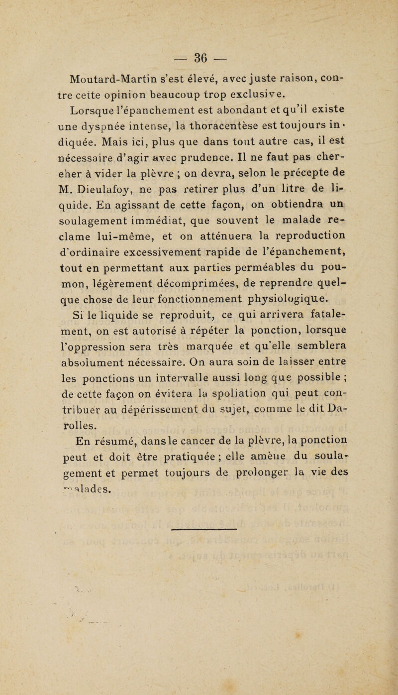 Moutard-Martin s’est élevé, avec juste raison, con¬ tre cette opinion beaucoup trop exclusive. Lorsque l’épanchement est abondant et qu’il existe une dyspnée intense, la thoracentèse est toujours in* diquée. Mais ici, plus que dans tout autre cas, il est nécessaire d’agir avec prudence. Il ne faut pas cher¬ cher à vider la plèvre ; on devra, selon le précepte de M. Dieulafoy, ne pas retirer plus d’un litre de li¬ quide. En agissant de cette façon, on obtiendra un soulagement immédiat, que souvent le malade re¬ clame lui-même, et on atténuera la reproduction d’ordinaire excessivement rapide de l’épanchement, tout en permettant aux parties perméables du pou¬ mon, légèrement décomprimées, de reprendre quel¬ que chose de leur fonctionnement physiologique. Si le liquide se reproduit, ce qui arrivera fatale¬ ment, on est autorisé à répéter la ponction, lorsque l’oppression sera très marquée et qu’elle semblera absolument nécessaire. On aura soin de laisser entre les ponctions un intervalle aussi long que possible ; de cette façon on évitera la spoliation qui peut con¬ tribuer au dépérissement du sujet, comme le dit Da- rolles. En résumé, dansle cancer de la plèvre, la ponction peut et doit être pratiquée ; elle amène du soula¬ gement et permet toujours de prolonger la vie des ^ ata de s.