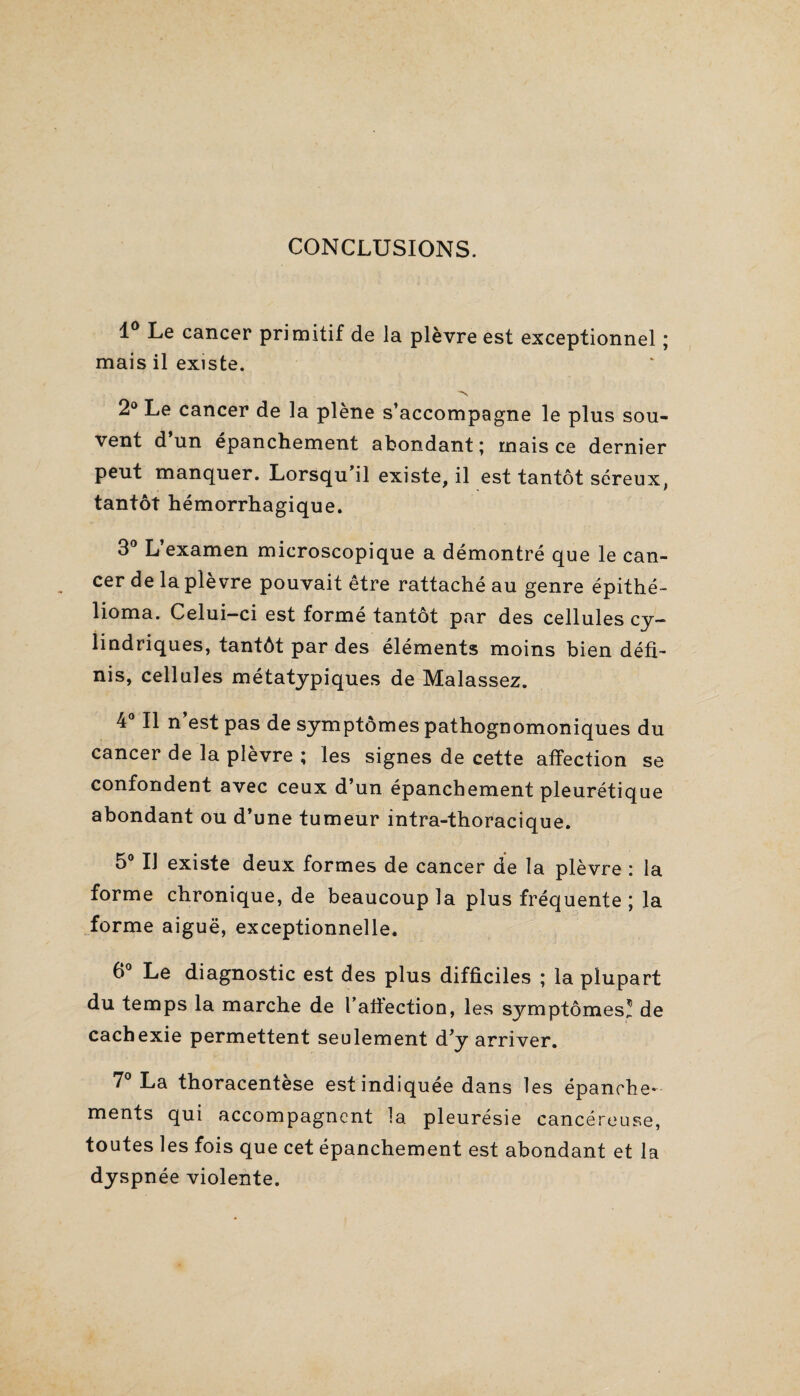 CONCLUSIONS. 1° Le cancer primitif de la plèvre est exceptionnel ; mais il existe. 2° Le cancer de la plène s’accompagne le plus sou¬ vent d un épanchement abondant ; mais ce dernier peut manquer. Lorsqu’il existe, il est tantôt séreux, tantôt hémorrhagique. 3° L’examen microscopique a démontré que le can¬ cer de la plèvre pouvait être rattaché au genre épithé- lioma. Celui-ci est formé tantôt par des cellules cy¬ lindriques, tantôt par des éléments moins bien défi¬ nis, cellules métatypiques de Malassez. 4° Il n’est pas de symptômes pathognomoniques du cancer de la plèvre ; les signes de cette affection se confondent avec ceux d’un épanchement pleurétique abondant ou d’une tumeur intra-thoracique. 5° IJ existe deux formes de cancer de la plèvre : la forme chronique, de beaucoup la plus fréquente; la forme aiguë, exceptionnelle. 6° Le diagnostic est des plus difficiles ; la plupart du temps la marche de l’affection, les symptômes! de cachexie permettent seulement d’y arriver. 7° La thoracentese est indiquée dans les épanche¬ ments qui accompagnent la pleurésie cancéreuse, toutes les fois que cet épanchement est abondant et la dyspnée violente.