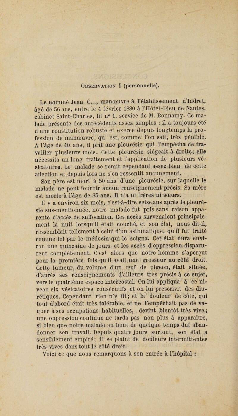 Observation I (personnelle). Le nommé Jean C..., manœuvre à l’établissement d’Indret, âgé de 56 ans, entre le 4 février 1880 à l’Hôtel-Dieu de Nantes, cabinet Saint-Charles, lit n° 1, service de M. Bonnamy. Ce ma¬ lade présente des antécédents assez simples : il a toujours été d’une constitution robuste et exerce depuis longtemps la pro¬ fession de manœuvre, qu est, comme l’on sait, très pénible. A l’âge de 40 ans, il prit une pleurésie qui l’empêcha de tra¬ vailler plusieurs mois. Cette pleurésie siégeait à droite; elle nécessita un long traitement et l’application de plusieurs vé¬ sicatoires. Le malade se remit cependant assez bien de cette affection et depuis lors ne s’en ressentit aucunement. Son père est mort à 50 ans d’une pleurésie, sur laquelle le malade ne peut fournir aucun renseignement précis. Sa mère est morte à l’âge de 85 ans. 11 n’a ni frères ni sœurs. Il y a environ six mois, c’est-à-dire seize ans après la pleuré¬ sie sus-mentionnée, notre malade fut pris sans raison appa¬ rente d’accès de suffocation. Ces accès survenaient principale¬ ment la nuit lorsqu’il était couché, et son état, nous dit-il, ressemblait tellement à celui d’un asthmatique, qu’il fut traité comme tel par le médecin qui le soigna. Cet état dura envi¬ ron une quinzaine de jours et les accès d’oppression disparu¬ rent complètement. C’est, alors que notre homme s’aperçut pour la première fois qu’il avait une grosseur au côté droit. Cette tumeur, du volume d’un œuf de pigeon, était située, d’après ses renseignements d’ailleurs très précis à ce sujet, vers le quatrième espace intercostal. On lui appliqua à ce ni¬ veau six vésicatoires consécutifs et on lui prescrivit des diu¬ rétiques. Cependant rien n’y fit; et la douleur de côté, qui tout d’abord était très tolérable, et ne l’empêchait pas de va¬ quer à ses occupations habituelles, devint bientôt très vive ; une oppression continue ne tarda pas non plus à apparaître, si bien que notre malade au bout de quelque temps dut aban¬ donner son travail. Depuis quatre jours surtout, son état a sensiblement empiré; il se plaint de douleurs intermittentes très vives dans tout le côté droit. Voici ce que nous remarquons à son entrée à l’hôpital :