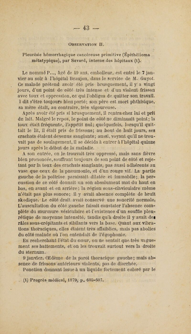 Observation II. Pleurésie hémorrhagique cancéreuse primitive (Épithélioma métatypique), par Savard* interne des hôpitaux (1). Le nommé P..., âgé de 49 ans, emballeur, est entré le 7 jan¬ vier au soir à l’hôpital Beaujon, dans le service de M. Guyot. Ce malade prétend avoir été pris brusquement, il y a vingt jours, d’un point de côté très intense et d’un violent frisson avec toux et oppression, ce qui l’obligea de quitter son travail. 1 dit s’être toujours bien porté; son père est mort phthisique, sa mère était, au contraire, très vigoureuse. Après avoir été pris si brusquement, il rentra chez lui et prit du lait. Malgré le repos, le point de côté ne diminuait point; la toux était fréquente, l’appétit nul; quelquefois, lorsqu’il quit¬ tait le lit, il était pris de frissons; au bout de huit jours, ses crachats étaient devenus sanglants; aussi, voyant qu’il ne trou¬ vait pas de soulagement, il se décida à entrer à l’hôpital quinze jours après le début de la maladie. A son entrée, on le trouvait très oppressé, mais sans fièvre bien prononcée, souffrant toujours de son point de côté et reje¬ tant par la toux des crachats sanglants, pas aussi adhérents au vase que ceux de la pneumonie, et d’un rouge vif. La partie gauche de la poitrine paraissait dilatée et immobile; la per¬ cussion de ce côté donnait un son absolument mat du haut en bas, en avant et en arrière ; la région sous-claviculaire même n’était pas plus sonore; il y avait absence complète de bruit skodique.' Le côté droit avait conservé une sonorité normale. L’auscultation du côté gauche faisait constater l’absence com¬ plète du murmure vésiculaire et l’existence d’un souffle pleu¬ rétique de moyenne intensité, tandis qu’à droite il y avait dei râles sous-crépitants et sibilants vers la base. Quant aux vibra¬ tions thoraciques, elles étaient très affaiblies, mais pas abolies du côté malade où l’on entendait de l’égophonie. En recherchant l’état du cœur, on ne sentait que. très vague¬ ment ses battements, et on les trouvait surtout vers la droite du sternum. 9 janvier. OEdème de la paroi thoracique gauche; mais ab¬ sence de frissons antérieurs violents, pas de diarrhée. Ponction donnant issue à un liquide fortement coloré par le (1) Progrès médical, 1879, p. 605-607.