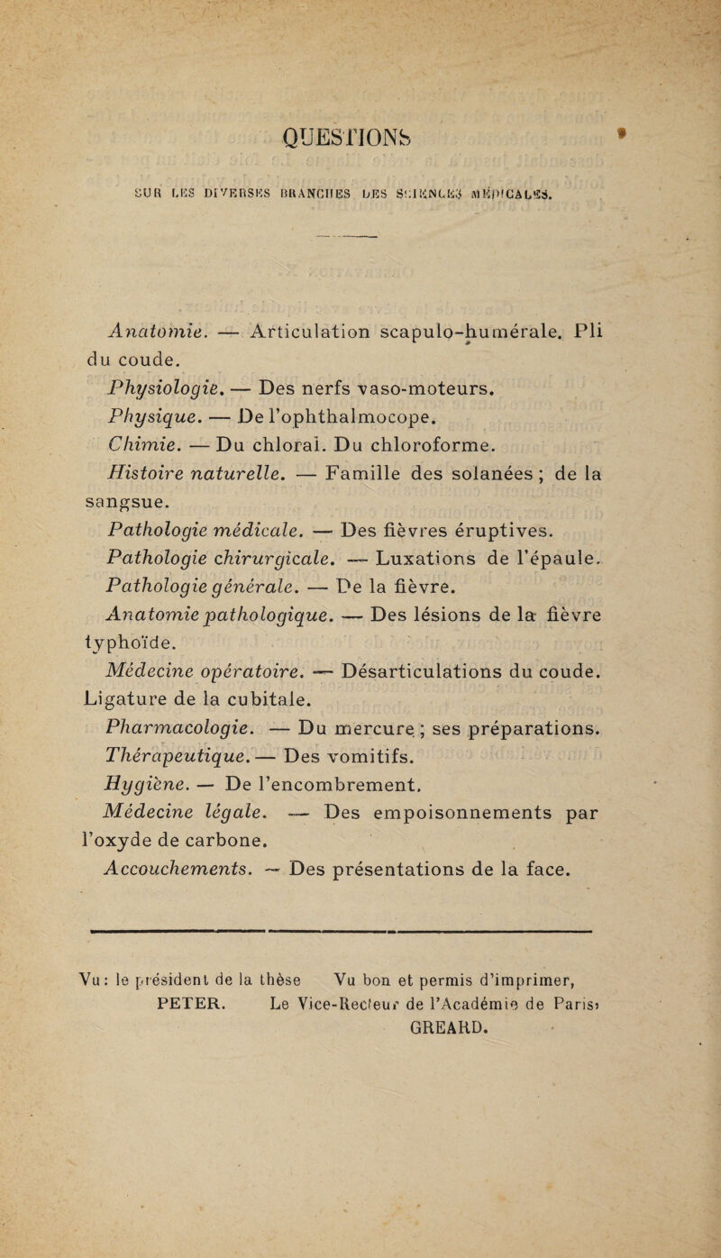 QUESTIONS EUR LES DIVERSES BRANCHES DES SCIENCES MEDICALES* Anatomie. — Articulation scapulo-humérale. Pli du coude. Physiologie. — Des nerfs vaso-moteurs. Physique. — De l’ophthalmocope. Chimie. —Du chloral. Du chloroforme. Histoire naturelle. — Famille des solanées ; de la sangsue. Pathologie médicale. —* Des fièvres éruptives. Pathologie chirurgicale. Luxations de l’épaule. Pathologie générale. — De la fièvre. Anatomie pathologique. — Des lésions de la fièvre typhoïde. Médecine opératoire. — Désarticulations du coude. Ligature de la cubitale. Pharmacologie. — Du mercure; ses préparations. Thérapeutique.— Des vomitifs. Hygiène. — De Tencombrement, Médecine légale. — Des empoisonnements par l’oxyde de carbone. Accouchements. ~~ Des présentations de la face. Vu: le président de la thèse Vu bon et permis d’imprimer, PETER. Le Vice-Recfeur de l’Académie de Paris? GREARD.