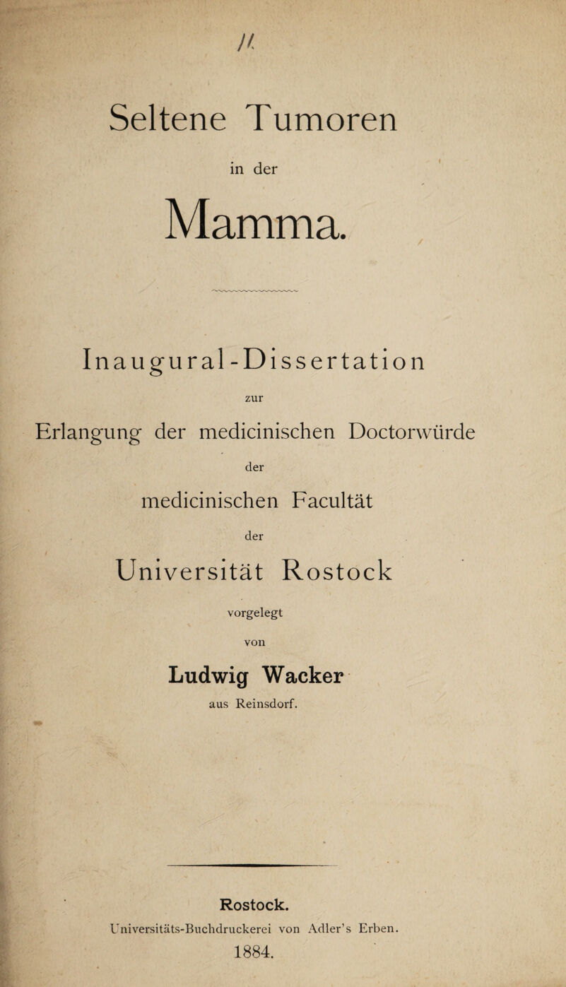 Seltene Tumoren in der Mamma. Inaugural- Dissertation zur Erlangung der medicinischen Doctorwürde der medicinischen Facultät der Universität Rostock vorgelegt von Ludwig Wacker aus Reinsdorf. Rostock. Universitäts-Buchdruckerei von Adler’s Erben. 1884.