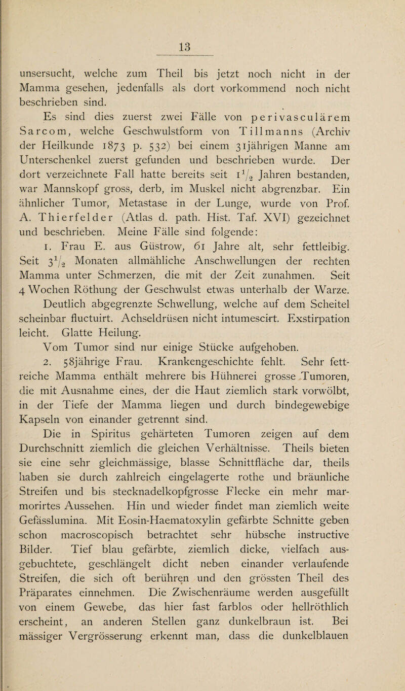 unsersucht, welche zum Theil bis jetzt noch nicht in der Mamma gesehen, jedenfalls als dort vorkommend noch nicht beschrieben sind. Es sind dies zuerst zwei Fälle von perivasculärem Sarcom, welche Geschwulstform von Ti 11 manns (Archiv der Heilkunde 1873 p. 532) bei einem 31jährigen Manne am Unterschenkel zuerst gefunden und beschrieben wurde. Der dort verzeichnete Fall hatte bereits seit i1j.2 Jahren bestanden, war Mannskopf gross, derb, im Muskel nicht abgrenzbar. Ein ähnlicher Tumor, Metastase in der Lunge, wurde von Prof. A. Thierfelder (Atlas d. path. Hist. Taf. XVI) gezeichnet und beschrieben. Meine Fälle sind folgende: 1. Frau E. aus Güstrow, 61 Jahre alt, sehr fettleibig. Seit 31/.2 Monaten allmähliche Anschwellungen der rechten Mamma unter Schmerzen, die mit der Zeit Zunahmen. Seit 4 Wochen Röthung der Geschwulst etwas unterhalb der Warze. Deutlich abgegrenzte Schwellung, welche auf dem Scheitel scheinbar fluctuirt. Achseldrüsen nicht intumescirt. Exstirpation leicht. Glatte Heilung. Vom Tumor sind nur einige Stücke aufgehoben. 2. 58jährige Frau. Krankengeschichte fehlt. Sehr fett¬ reiche Mamma enthält mehrere bis Hühnerei grosse Tumoren, die mit Ausnahme eines, der die Haut ziemlich stark vorwölbt, in der Tiefe der Mamma liegen und durch bindegewebige Kapseln von einander getrennt sind. Die in Spiritus gehärteten Tumoren zeigen auf dem Durchschnitt ziemlich die gleichen Verhältnisse. Theils bieten sie eine sehr gleichmässige, blasse Schnittfläche dar, theils haben sie durch zahlreich eingelagerte rothe und bräunliche Streifen und bis stecknadelkopfgrosse Flecke ein mehr mar- morirtes Aussehen. Hin und wieder findet man ziemlich weite Gefässlumina. Mit Eosin-Haematoxylin gefärbte Schnitte geben schon macroscopisch betrachtet sehr hübsche instructive Bilder. Tief blau gefärbte, ziemlich dicke, vielfach aus¬ gebuchtete, geschlängelt dicht neben einander verlaufende Streifen, die sich oft berühren und den grössten Theil des Präparates einnehmen. Die Zwischenräume werden ausgefüllt von einem Gewebe, das hier fast farblos oder hellröthlich erscheint, an anderen Stellen ganz dunkelbraun ist. Bei mässiger Vergrösserung erkennt man, dass die dunkelblauen