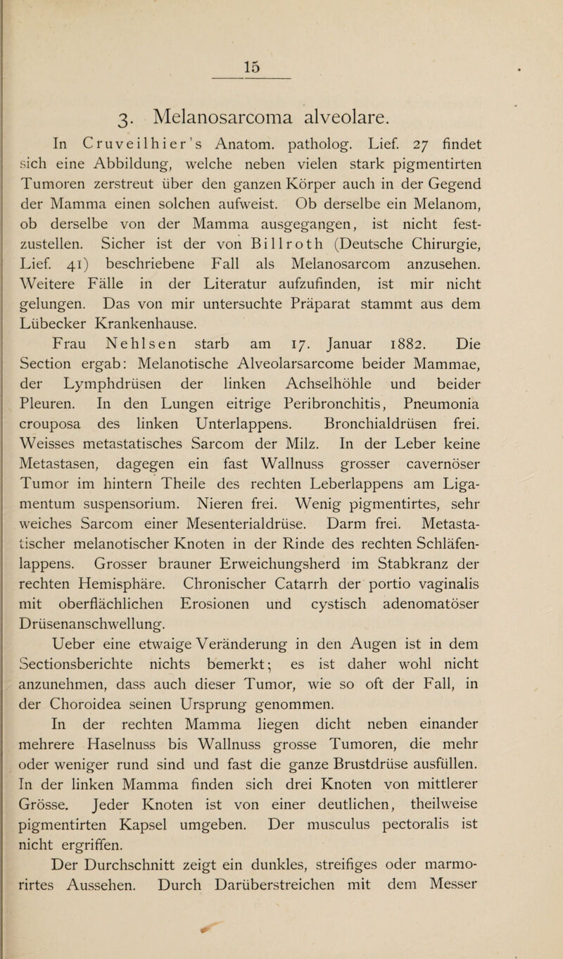 3. Melanosarcoma alveolare. In Cruveilhier’s Anatom, patholog. Lief. 27 findet sich eine Abbildung, welche neben vielen stark pigmentirten Tumoren zerstreut über den ganzen Körper auch in der Gegend der Mamma einen solchen aufweist. Ob derselbe ein Melanom, ob derselbe von der Mamma ausgegangen, ist nicht fest¬ zustellen. Sicher ist der von Billroth (Deutsche Chirurgie, Lief. 41) beschriebene Fall als Melanosarcom anzusehen. Weitere Fälle in der Literatur aufzufinden, ist mir nicht gelungen. Das von mir untersuchte Präparat stammt aus dem Lübecker Krankenhause. Frau Nehlsen starb am 17. Januar 1882. Die Section ergab: Melanotische Alveolarsarcome beider Mammae, der Lymphdrüsen der linken Achselhöhle und beider Pleuren. In den Lungen eitrige Peribronchitis, Pneumonia crouposa des linken Unterlappens. Bronchialdrüsen frei. Weisses metastatisches Sarcom der Milz. In der Leber keine Metastasen, dagegen ein fast Wallnuss grosser cavernöser Tumor im hintern Theile des rechten Leberlappens am Liga¬ mentum Suspensorium. Nieren frei. Wenig pigmentirtes, sehr weiches Sarcom einer Mesenterialdrüse. Darm frei. Metasta- tischer melanotischer Knoten in der Rinde des rechten Schläfen¬ lappens. Grosser brauner Erweichungsherd im Stabkranz der rechten Hemisphäre. Chronischer Catarrh der portio vaginalis mit oberflächlichen Erosionen und cystisch adenomatöser Drüsenanschwellung. Ueber eine etwaige Veränderung in den Augen ist in dem Sectionsberichte nichts bemerkt • es ist daher wohl nicht anzunehmen, dass auch dieser Tumor, wie so oft der Fall, in der Choroidea seinen Ursprung genommen. In der rechten Mamma liegen dicht neben einander mehrere Haselnuss bis Wallnuss grosse Tumoren, die mehr oder weniger rund sind und fast die ganze Brustdrüse ausfüllen. In der linken Mamma finden sich drei Knoten von mittlerer Grösse. Jeder Knoten ist von einer deutlichen, theilweise pigmentirten Kapsel umgeben. Der musculus pectoralis ist nicht ergriffen. Der Durchschnitt zeigt ein dunkles, streifiges oder marmo- rirtes Aussehen. Durch Darüberstreichen mit dem Messer