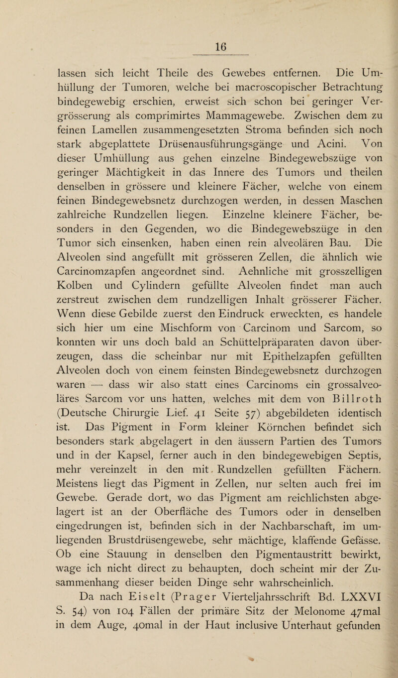 lassen sich leicht Theile des Gewebes entfernen. Die Um¬ hüllung der Tumoren, welche bei macroscopischer Betrachtung bindegewebig erschien, erweist sich schon bei geringer Ver- grösserung als comprimirtes Mammagewebe. Zwischen dem zu feinen Lamellen zusammengesetzten Stroma befinden sich noch stark abgeplattete Drüsenausführungsgänge und Acini. Von dieser Umhüllung aus gehen einzelne Bindegewebszüge von geringer Mächtigkeit in das Innere des Tumors und theilen denselben in grössere und kleinere Fächer, welche von einem feinen Bindegewebsnetz durchzogen werden, in dessen Maschen zahlreiche Rundzellen liegen. Einzelne kleinere Fächer, be¬ sonders in den Gegenden, wo die Bindegewebszüge in den Tumor sich einsenken, haben einen rein alveolären Bau. Die Alveolen sind angefüllt mit grösseren Zellen, die ähnlich wie Carcinomzapfen angeordnet sind. Aehnliche mit grosszeiligen Kolben und Cylindern gefüllte Alveolen findet man auch zerstreut zwischen dem rundzelligen Inhalt grösserer Fächer. Wenn diese Gebilde zuerst den Eindruck erweckten, es handele sich hier um eine Mischform von Carcinom und Sarcom, so konnten wir uns doch bald an Schüttelpräparaten davon über¬ zeugen, dass die scheinbar nur mit Epithelzapfen gefüllten Alveolen doch von einem feinsten Bindegewebsnetz durchzogen waren — dass wir also statt eines Carcinoms ein grossalveo¬ läres Sarcom vor uns hatten, welches mit dem von Billroth (Deutsche Chirurgie Lief. 41 Seite 57) abgebildeten identisch ist. Das Pigment in Form kleiner Körnchen befindet sich besonders stark abgelagert in den äussern Partien des Tumors und in der Kapsel, ferner auch in den bindegewebigen Septis, mehr vereinzelt in den mit. Rundzellen gefüllten Fächern. Meistens liegt das Pigment in Zellen, nur selten auch frei im Gewebe. Gerade dort, wo das Pigment am reichlichsten abge¬ lagert ist an der Oberfläche des Tumors oder in denselben eingedrungen ist, befinden sich in der Nachbarschaft, im um¬ liegenden Brustdrüsengewebe, sehr mächtige, klaffende Gefässe. Ob eine Stauung in denselben den Pigmentaustritt bewirkt, wage ich nicht direct zu behaupten, doch scheint mir der Zu¬ sammenhang dieser beiden Dinge sehr wahrscheinlich. Da nach Eis eit (Prager Vierteljahrsschrift Bd. LXXVI S. 54) von 104 Fällen der primäre Sitz der Melonome 47mal in dem Auge, 40mal in der Haut inclusive Unterhaut gefunden
