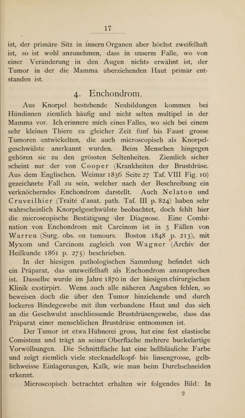 ist, der primäre Sitz in innern Organen aber höchst zweifelhaft ist, so ist wohl anzunehmen, dass in unserm Falle, wo von einer Veränderung in den Augen nichts erwähnt ist, der Tumor in der die Mamma überziehenden Haut primär ent¬ standen ist. 4. Enchondrom. Aus Knorpel bestehende Neubildungen kommen bei Hündinnen ziemlich häufig und nicht selten multipel in der Mamma vor. Ich erinnere mich eines Falles, wo sich bei einem sehr kleinen Thiere zu gleicher Zeit fünf bis Faust grosse Tumoren entwickelten, die auch microscopisch als Knorpel¬ geschwülste anerkannt wurden. Beim Menschen hingegen gehören sie zu den grössten Seltenheiten. Ziemlich sicher scheint nur der von C00per (Krankheiten der Brustdrüse. Aus dem Englischen. Weimar 1836 Seite 27 Taf. VIII Fig. 10) gezeichnete Fall zu sein, welcher nach der Beschreibung ein verknöcherndes Enchondrom darstellt. Auch Ne lato n und Cruveilhier (Traite d’anat. path. Taf. III p. 824) haben sehr wahrscheinlich Knorpelgeschwülste beobachtet, doch fehlt hier die microscopische Bestätigung der Diagnose. Eine Combi- nation von Enchondrom mit Carcinom ist in 3 Fällen von War re n (Surg. obs. on tumours. Boston 1848 p. 213), mit Myxom und Carcinom zugleich von Wagner (Archiv der Heilkunde 1861 p. 275) beschrieben. In der hiesigen pathologischen Sammlung befindet sich ein Präparat, das unzweifelhaft als Enchondrom anzusprechen ist. Dasselbe wurde im Jahre 1870 in der hiesigen chirurgischen Klinik exstirpirt. Wenn auch alle näheren Angaben fehlen, so beweisen doch die über den Tumor hinziehende und durch lockeres Bindegewebe mit ihm verbundene Haut und das sich an die Geschwulst anschliessende Brustdrüsengewebe, dass das Präparat einer menschlichen Brustdrüse entnommen ist. Der Tumor ist etwa Hühnerei gross, hat eine fest elastische Consistenz und trägt an seiner Oberfläche mehrere buckelartige Vorwölbungen. Die Schnittfläche hat eine hellbläuliche Farbe und zeigt ziemlich viele Stecknadelkopf- bis linsengrosse, gelb- lichweisse Einlagerungen, Kalk, wie man beim Durchschneiden erkennt. Microscopisch betrachtet erhalten wir folgendes Bild: In 2 ,