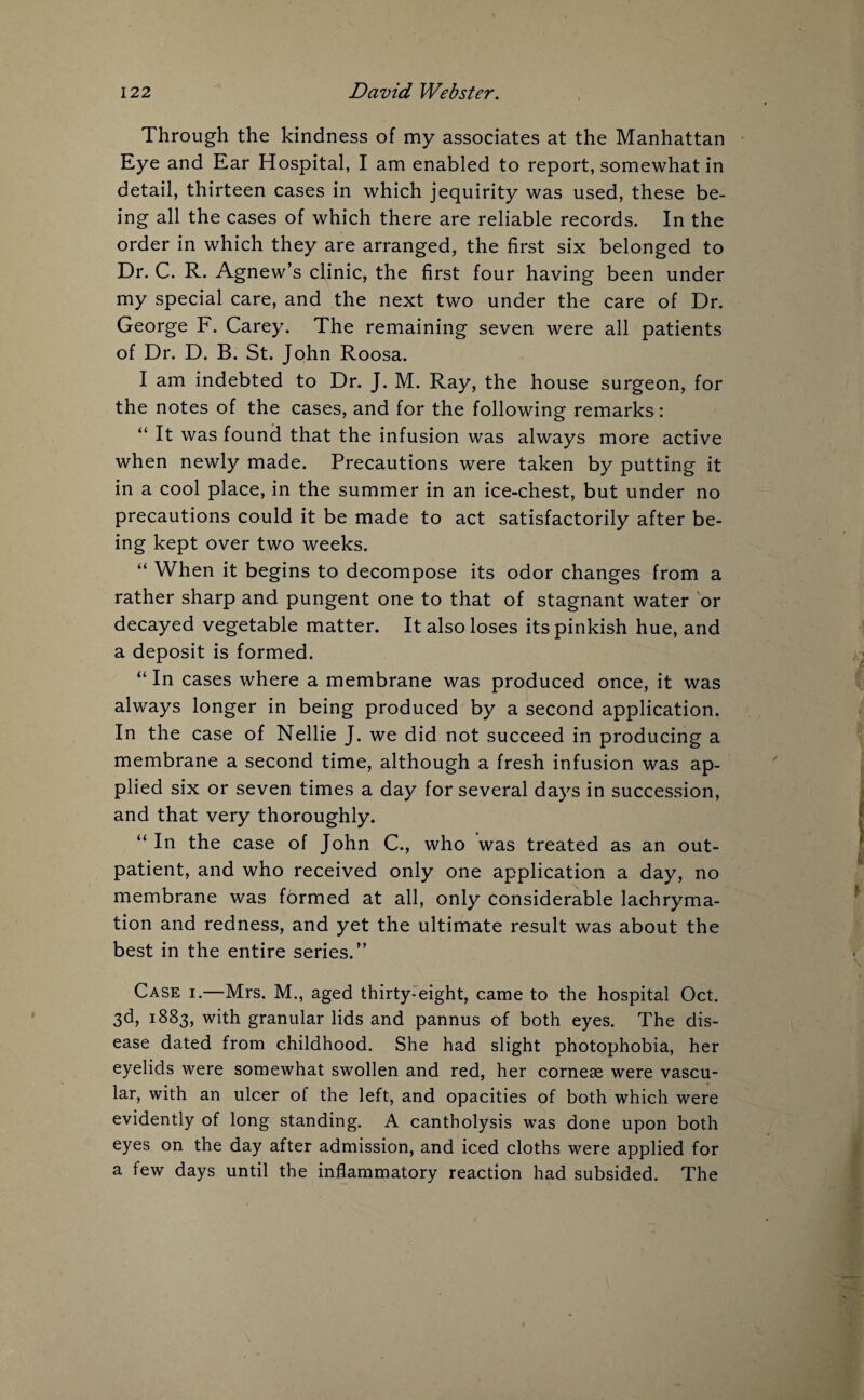 Through the kindness of my associates at the Manhattan Eye and Ear Hospital, I am enabled to report, somewhat in detail, thirteen cases in which jequirity was used, these be¬ ing all the cases of which there are reliable records. In the order in which they are arranged, the first six belonged to Dr. C. R. Agnew’s clinic, the first four having been under my special care, and the next two under the care of Dr. George F. Carey. The remaining seven were all patients of Dr. D. B. St. John Roosa. I am indebted to Dr. J. M. Ray, the house surgeon, for the notes of the cases, and for the following remarks: “ It was found that the infusion was always more active when newly made. Precautions were taken by putting it in a cool place, in the summer in an ice-chest, but under no precautions could it be made to act satisfactorily after be¬ ing kept over two weeks. “ When it begins to decompose its odor changes from a rather sharp and pungent one to that of stagnant water or decayed vegetable matter. It also loses its pinkish hue, and a deposit is formed. “ In cases where a membrane was produced once, it was always longer in being produced by a second application. In the case of Nellie J. we did not succeed in producing a membrane a second time, although a fresh infusion was ap¬ plied six or seven times a day for several days in succession, and that very thoroughly. “ In the case of John C., who was treated as an out¬ patient, and who received only one application a day, no membrane was formed at all, only considerable lachryma- tion and redness, and yet the ultimate result was about the best in the entire series.” Case i.—Mrs. M., aged thirty-eight, came to the hospital Oct. 3d, 1883, with granular lids and pannus of both eyes. The dis¬ ease dated from childhood. She had slight photophobia, her eyelids were somewhat swollen and red, her corneae were vascu¬ lar, with an ulcer of the left, and opacities of both which were evidently of long standing. A cantholysis was done upon both eyes on the day after admission, and iced cloths were applied for a few days until the inflammatory reaction had subsided. The