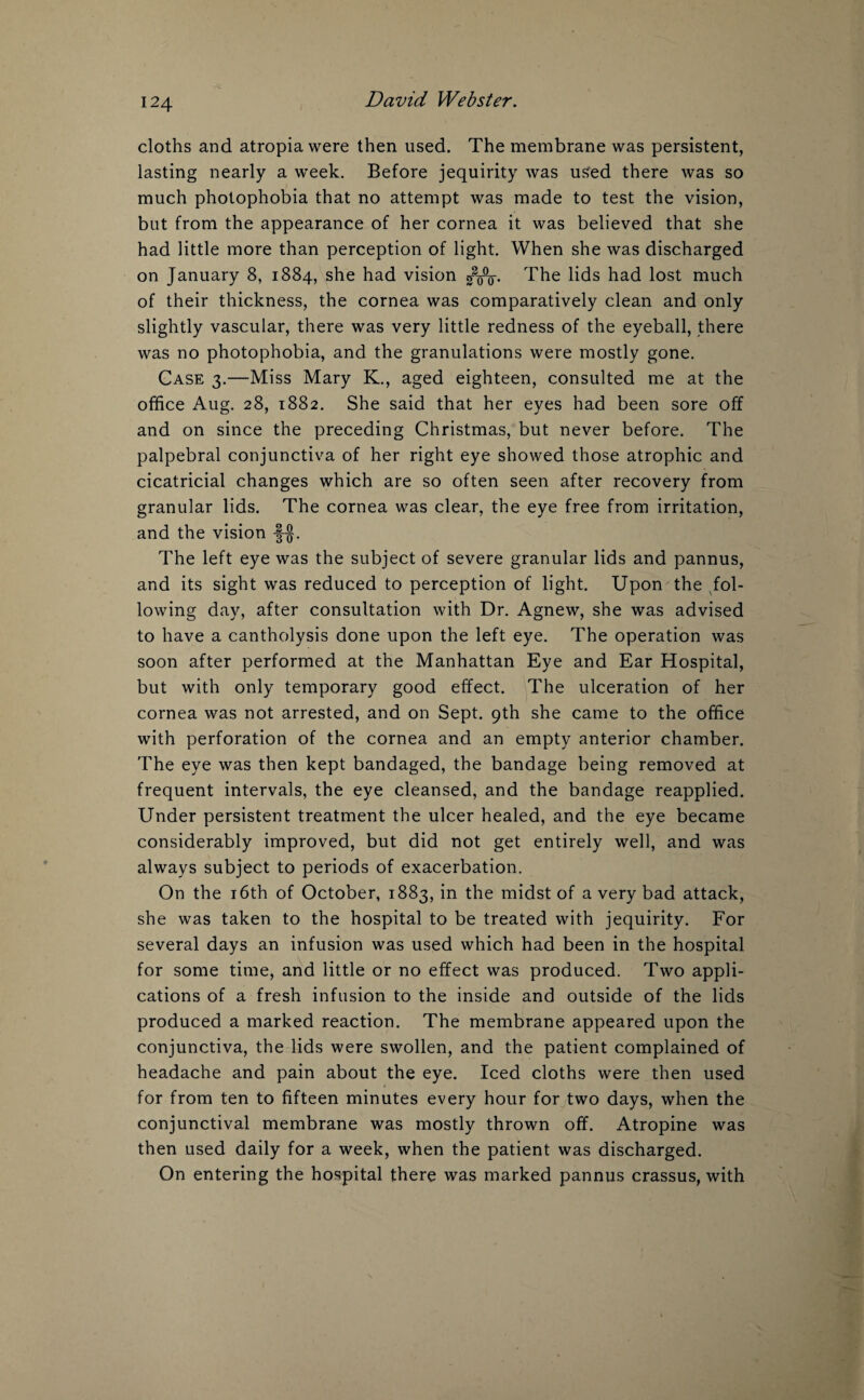 cloths and atropia were then used. The membrane was persistent, lasting nearly a week. Before jequirity was used there was so much photophobia that no attempt was made to test the vision, but from the appearance of her cornea it was believed that she had little more than perception of light. When she was discharged on January 8, 1884, she had vision The lids had lost much of their thickness, the cornea was comparatively clean and only slightly vascular, there was very little redness of the eyeball, there was no photophobia, and the granulations were mostly gone. Case 3.—Miss Mary K., aged eighteen, consulted me at the office Aug. 28, 1882. She said that her eyes had been sore off and on since the preceding Christmas, but never before. The palpebral conjunctiva of her right eye showed those atrophic and cicatricial changes which are so often seen after recovery from granular lids. The cornea was clear, the eye free from irritation, and the vision The left eye was the subject of severe granular lids and pannus, and its sight was reduced to perception of light. Upon the fol¬ lowing day, after consultation with Dr. Agnew, she was advised to have a cantholysis done upon the left eye. The operation was soon after performed at the Manhattan Eye and Ear Hospital, but with only temporary good effect. The ulceration of her cornea was not arrested, and on Sept. 9th she came to the office with perforation of the cornea and an empty anterior chamber. The eye was then kept bandaged, the bandage being removed at frequent intervals, the eye cleansed, and the bandage reapplied. Under persistent treatment the ulcer healed, and the eye became considerably improved, but did not get entirely well, and was always subject to periods of exacerbation. On the 16th of October, 1883, in the midst of a very bad attack, she was taken to the hospital to be treated with jequirity. For several days an infusion was used which had been in the hospital for some time, and little or no effect was produced. Two appli¬ cations of a fresh infusion to the inside and outside of the lids produced a marked reaction. The membrane appeared upon the conjunctiva, the lids were swollen, and the patient complained of headache and pain about the eye. Iced cloths were then used for from ten to fifteen minutes every hour for two days, when the conjunctival membrane was mostly thrown off. Atropine was then used daily for a week, when the patient was discharged. On entering the hospital there was marked pannus crassus, with