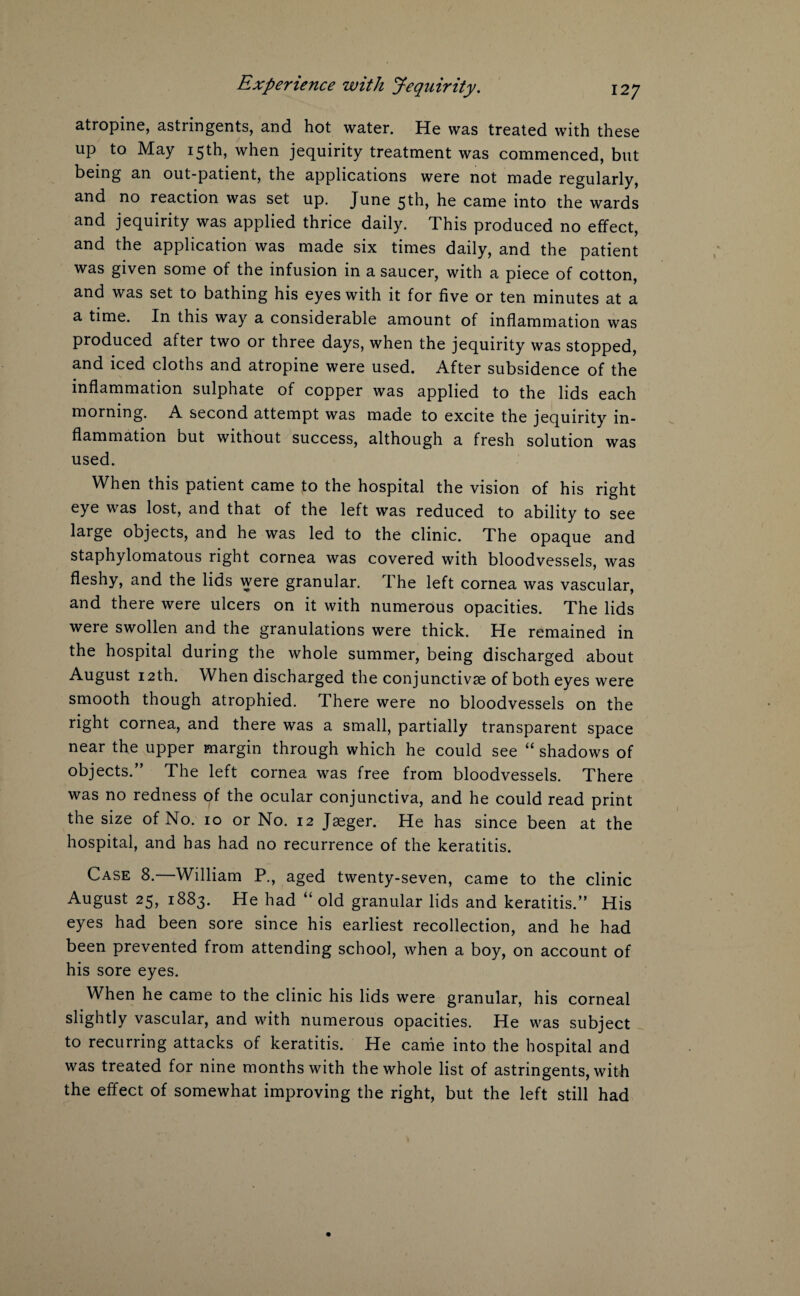 atropine, astringents, and hot water. He was treated with these up to May 15th, when jequirity treatment was commenced, but being an out-patient, the applications were not made regularly, and no reaction was set up. June 5th, he came into the wards and jequirity was applied thrice daily. This produced no effect, and the application was made six times daily, and the patient was given some of the infusion in a saucer, with a piece of cotton, and was set to bathing his eyes with it for five or ten minutes at a a time. In this way a considerable amount of inflammation was produced after two or three days, when the jequirity was stopped, and iced cloths and atropine were used. After subsidence of the inflammation sulphate of copper was applied to the lids each morning. A second attempt was made to excite the jequirity in¬ flammation but without success, although a fresh solution was used. When this patient came to the hospital the vision of his right eye was lost, and that of the left was reduced to ability to see large objects, and he was led to the clinic. The opaque and staphylomatous right cornea was covered with bloodvessels, was fleshy, and the lids were granular. The left cornea was vascular, and there were ulcers on it with numerous opacities. The lids were swollen and the granulations were thick. He remained in the hospital during the whole summer, being discharged about August 12th. When discharged the conjunctivse of both eyes were smooth though atrophied. There were no bloodvessels on the right cornea, and there was a small, partially transparent space near the upper margin through which he could see “ shadows of objects.” The left cornea was free from bloodvessels. There was no redness of the ocular conjunctiva, and he could read print the size of No. 10 or No. 12 Jaeger. He has since been at the hospital, and has had no recurrence of the keratitis. Case 8.—William P., aged twenty-seven, came to the clinic August 25, 1883. He had “ old granular lids and keratitis.” His eyes had been sore since his earliest recollection, and he had been prevented from attending school, when a boy, on account of his sore eyes. When he came to the clinic his lids were granular, his corneal slightly vascular, and with numerous opacities. He was subject to recurring attacks of keratitis. He came into the hospital and was treated for nine months with the whole list of astringents, with the effect of somewhat improving the right, but the left still had