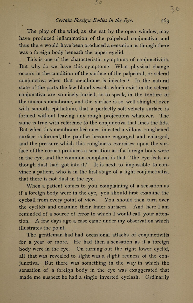 « The play of the wind, as she sat by the open window, may have produced inflammation of the palpebral conjunctiva, and thus there would have been produced a sensation as though there was a foreign body beneath the upper eyelid. This is one of the characteristic symptoms of conjunctivitis. But why do we have this symptom ? What physical change occurs in the condition of the surface of the palpebral, or scleral conjunctiva when that membrane is injected? In the natural state of the parts the few blood-vessels which exist in the scleral conjunctiva are so nicely buried, so to speak, in the texture of the mucous membrane, and the surface is so well shingled over with smooth epithelium, that a perfectly soft velvety surface is formed without leaving any rough projections whatever. The same is true with reference to the conjunctiva that lines the lids. But when this membrane becomes injected a villous, roughened surface is formed, the papillae become engorged and enlarged, and the pressure which this roughness exercises upon the sur¬ face of the cornea produces a sensation as if a foreign body were in the eye, and the common complaint is that “the eye feels as though dust had got into it.” It is next to impossible to con¬ vince a patient, who is in the first stage of a light conjunctivitis, that there is not dust in the eye. When a patient comes to you complaining of a sensation as if a foreign body were in the eye, you should first examine the eyeball from every point of view. You should then turn over the eyelids and examine their inner surfaces. And here I am reminded of a source of error to which I would call your atten¬ tion. A few days ago a case came under my observation which illustrates the point. The gentleman had had occasional attacks of conjunctivitis for a year or more. He had then a sensation as if a foreign body were in the eye. On turning out the right lower eyelid, all that was revealed to sight was a slight redness of the con¬ junctiva. But there was something in the way in which the sensation of a foreign body in the eye was exaggerated that made me suspect he had a single inverted eyelash. Ordinarily