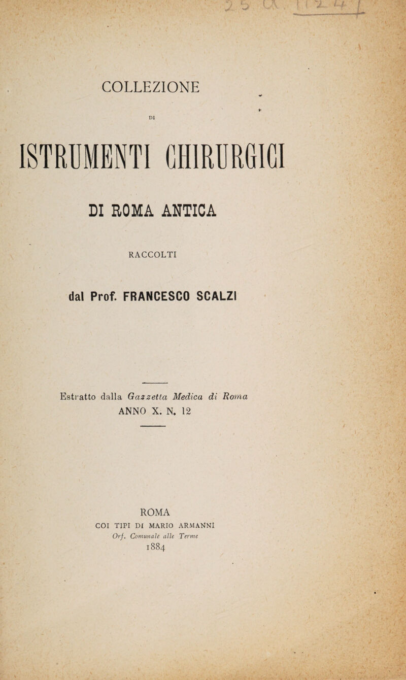 [STRUMENTI CHIRURGICI DI ROMA ANTICA RACCOLTI dal Prof. FRANCESCO SCALZI Estratto dalla Gazzetta Medica di Roma ANNO X. N. 12 ROMA COI TIPI DI MARIO ARMANNI Orf. Comunale alle Terme 1884