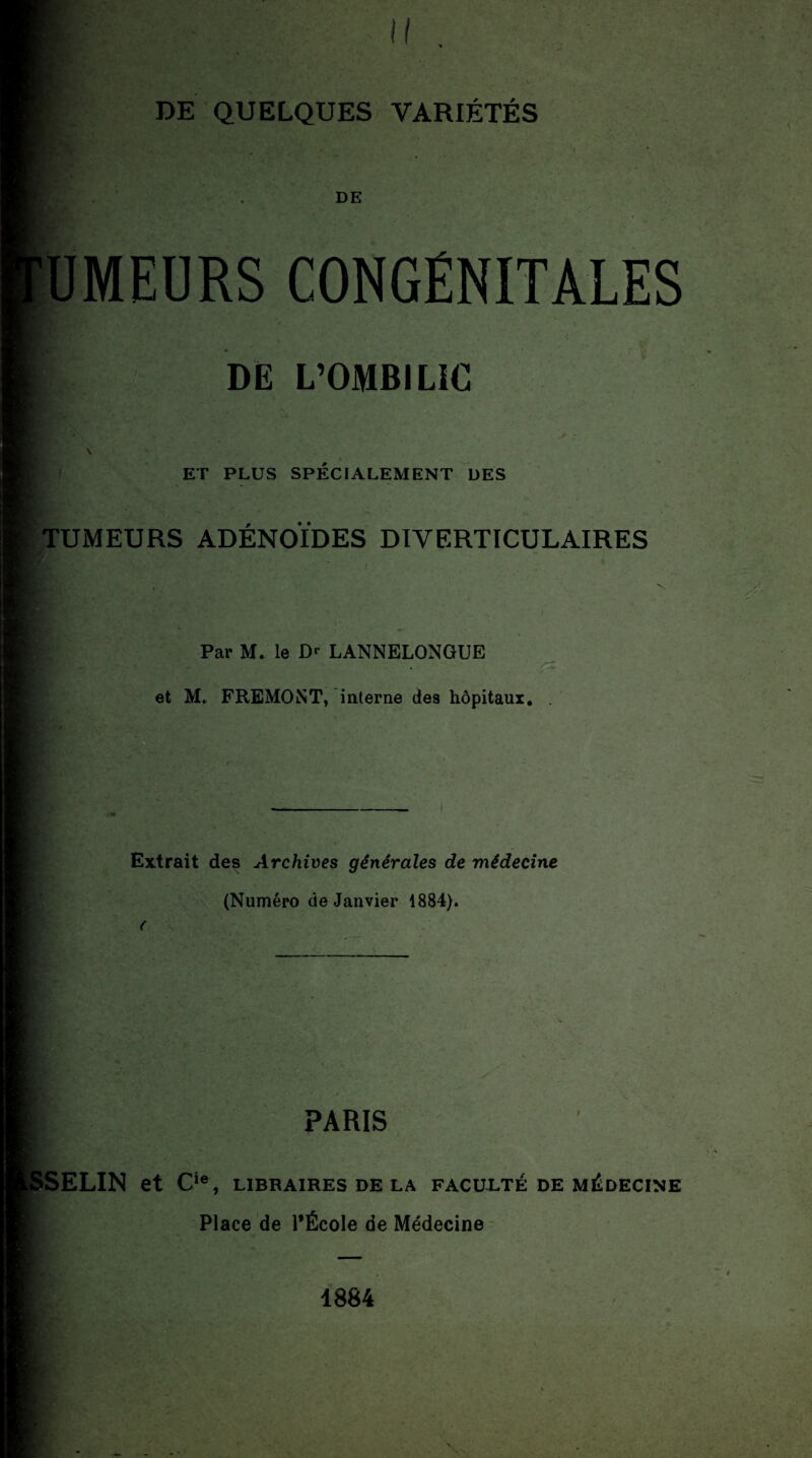 f DE ÜMEÜRS CONGÉNITALES H DE L’OMBILIC ET PLUS SPÉCIALEMENT DES TUMEURS ADÉNOÏDES DIVERTICULAIRES Par M. le D«- LANNELONGUE et M, FREMONT, interne des hôpitaux. Extrait des Archives générales de médecine (Numéro de Janvier 1884). PARIS SELIN et Cie, LIBRAIRES DE LA FACULTÉ DE MÉDECINE Place de l'École de Médecine 1884