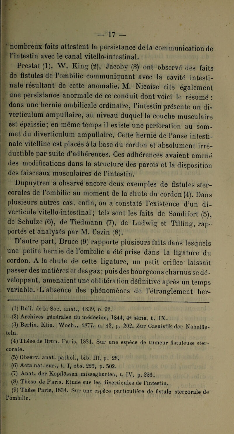 • nombreux faits attestent la persistance delà communication de l’intestin avec le canal vitello-intestinal. Prestat (1), W. King (2), Jacoby (3) ont observé des faits de fistules de l’ombilic communiquant avec la cavité intesti¬ nale résultant de cette anomalie. M. Nicaise cite également une persistance anormale de ce conduit dont voici le résumé : dans une hernie ombilicale ordinaire, l’intestin présente un di- verticulum ampullaire, au niveau duquel la couche musculaire est épaissie; en même temps il existe une perforation au som¬ met du diverticulum ampullaire. Cette hernie de l’anse intesti¬ nale vitelline est placée à la base du cordon et absolument irré¬ ductible par suite d’adhérences. Ces adhérences avaient amené des modifications dans la structure des parois et la disposition des faisceaux musculaires de l’intestin. Dupuytren a observé encore deux exemples de fistules ster- corales de l’ombilic au moment de la chute du cordon (4). Dans plusieurs autres cas, enfin, on a constaté l’existence d’un di¬ verticule vitello-intestinal:; tels sont les faits de Sandifort (5), de Schulze (6), de Tiedmann (7), de Ludwig et Tilling, rap¬ portés et analysés par M. Cazin (8). D’autre part, Bruce (9) rapporte plusieurs faits dans lesquels une petite hernie de l’ombilic a été prise dans la ligature du cordon. A la chute de cette ligature, un petit orifice laissait passer des matières et des gaz ; puis des bourgeons charnus se dé¬ veloppant, amenaient une oblitération définitive après un temps variable. L’absence des phénomènes de l’étranglement her- (1) Bull, de la Soc. anat., 1839, n. 92. (2) Archives générales du médecine, 1844, 4e série, t. IX. (3) Berlin. Klin. Wocli., 1877, n. 13, p. 202. Zur Casuistik der Nabelfis- teln. (4) Thèse de Brun. Paris, 1834. Sur une espèce de tumeur fistuleuse ster- corale. (5) Observ. anat. pathol., bib. III, p. 28. (G) Acta nat. cur., t. I, obs. 226, p. 502. (7) Anat. der Kopflüssen missegburten, t. IV, p. 226. (8) Thèse de Paris. Etude sur les diverticules de l’intestin. (9) Thèse Paris, 1834. Sur une espèce particulière de fistule stercorah? de l’ombilic.