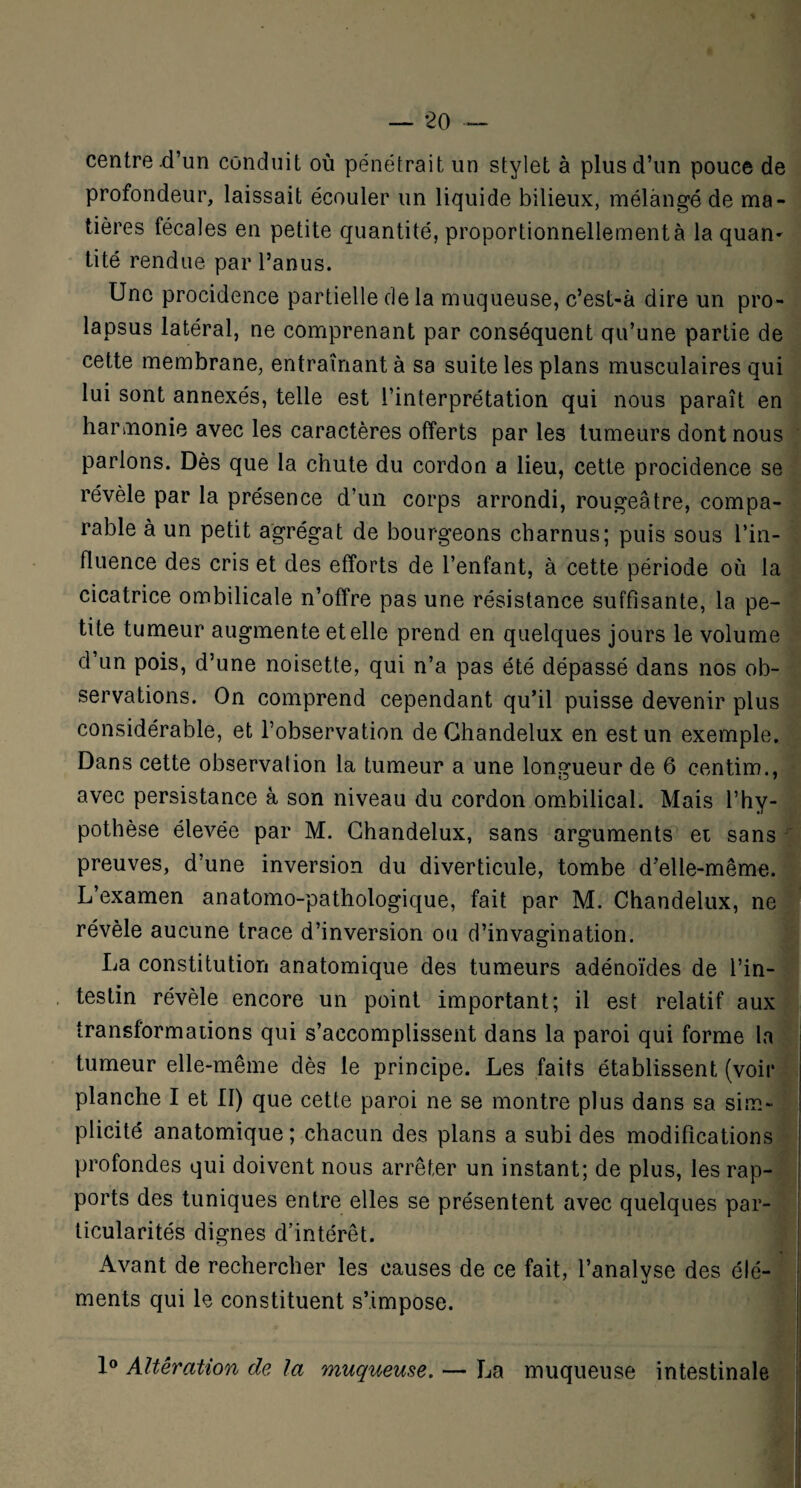centre .d’un conduit où pénétrait un stylet à plus d’un pouce de profondeur, laissait écouler un liquide bilieux, mélangé de ma¬ tières fécales en petite quantité, proportionnellementà la quan^ tité rendue par l’anus. Une procidence partielle de la muqueuse, c’est-à dire un pro¬ lapsus latéral, ne comprenant par conséquent qu’une partie de cette membrane, entraînant à sa suite les plans musculaires qui lui sont annexés, telle est l’interprétation qui nous paraît en harmonie avec les caractères offerts par les tumeurs dont nous parions. Dès que la chute du cordon a lieu, cette procidence se révèle par la présence d’un corps arrondi, rougeâtre, compa¬ rable à un petit agrégat de bourgeons charnus; puis sous l’in¬ fluence des cris et des efforts de l’enfant, à cette période où la cicatrice ombilicale n’offre pas une résistance suffisante, la pe¬ tite tumeur augmente et elle prend en quelques jours le volume d’un pois, d’une noisette, qui n’a pas été dépassé dans nos ob¬ servations. On comprend cependant qu’il puisse devenir plus considérable, et l’observation de Chandelux en est un exemple. Dans cette observation la tumeur a une longueur de 6 centim., avec persistance à son niveau du cordon ombilical. Mais l’hy¬ pothèse élevée par M. Chandelux, sans arguments et sans preuves, d’une inversion du diverticule, tombe d’elle-même. L’examen anatomo-pathologique, fait par M. Chandelux, ne révèle aucune trace d’inversion ou d’invagination. La constitution anatomique des tumeurs adénoïdes de l’in¬ testin révèle encore un point important; il est relatif aux transformations qui s’accomplissent dans la paroi qui forme la tumeur elle-même dès le principe. Les faits établissent (voir planche I et II) que cette paroi ne se montre plus dans sa sim¬ plicité anatomique; chacun des plans a subi des modifications profondes qui doivent nous arrêter un instant; de plus, les rap¬ ports des tuniques entre elles se présentent avec quelques par¬ ticularités dignes d’intérêt. Avant de rechercher les causes de ce fait, l’analyse des élé¬ ments qui le constituent s’impose. 1° Altération de la muqueuse. — La muqueuse intestinale