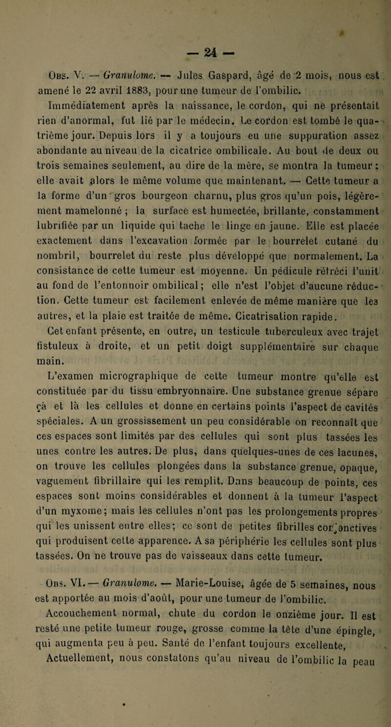 Obs. V. — Granulome, — Jules Gaspard, âgé de 2 mois, nous est amené le 22 avril 1883, pour une tumeur de l’ombilic. Immédiatement après la naissance, le cordon, qui ne présentait rien d’anormal, fut lié par le médecin. Le cordon est tombé le qua¬ trième jour. Depuis lors il y a toujours eu une suppuration assez abondante au niveau de la cicatrice ombilicale. Au bout de deux ou trois semaines seulement, au dire de la mère, se montra la tumeur ; elle avait alors le même volume que maintenant. — Cette tumeur a la forme d’un gros bourgeon charnu, plus gros qu’un pois, légère¬ ment mamelonné ; la surface est humectée, brillante, constamment lubrifiée par un liquide qui tache le linge en jaune. Elle est placée exactement dans l’excavation formée par le bourrelet cutané du nombril, bourrelet du reste plus développé que normalement. La consistance de cette tumeur est moyenne. Un pédicule rétréci l’unit au fond de l’entonnoir ombilical ; elle n’est l’objet d’aucune réduc¬ tion. Cette tumeur est facilement enlevée de même manière que les autres, et la plaie est traitée de même. Cicatrisation rapide. Cet enfant présente, en outre, un testicule tuberculeux avec trajet fistuleux à droite, et un petit doigt supplémentaire sur chaque main. L’examen micrographique de cette tumeur montre qu’elle est constituée par du tissu embryonnaire. Une substance grenue sépare çà et là les cellules et donne en certains points l’aspect de cavités spéciales. A un grossissement un peu considérable on reconnaît que ces espaces sont limités par des cellules qui sont plus tassées les unes contre les autres. De plus, dans quelques-unes de ces lacunes, on trouve les cellules plongées dans la substance grenue, opaque, vaguement fibrillaire qui les remplit. Dans beaucoup de points, ces espaces sont moins considérables et donnent à la tumeur l’aspect d’un myxome; mais les cellules n’ont pas les prolongements propres qui les unissent entre elles; ce sont de petites fibrilles conjonctives qui produisent cette apparence. A sa périphérie les cellules sont plus tassées. On ne trouve pas de vaisseaux dans cette tumeur. Obs. VI.— Granulome. — Marie-Louise, âgée de 5 semaines, nous est apportée au mois d’août, pour une tumeur de l’ombilic. Accouchement normal, chute du cordon le onzième jour. Il est resté une petite tumeur rouge, grosse comme la tête d’une épingle, qui augmenta peu à peu. Santé de l’enfant toujours excellente, Actuellement, nous constatons qu’au niveau de l’ombilic la peau