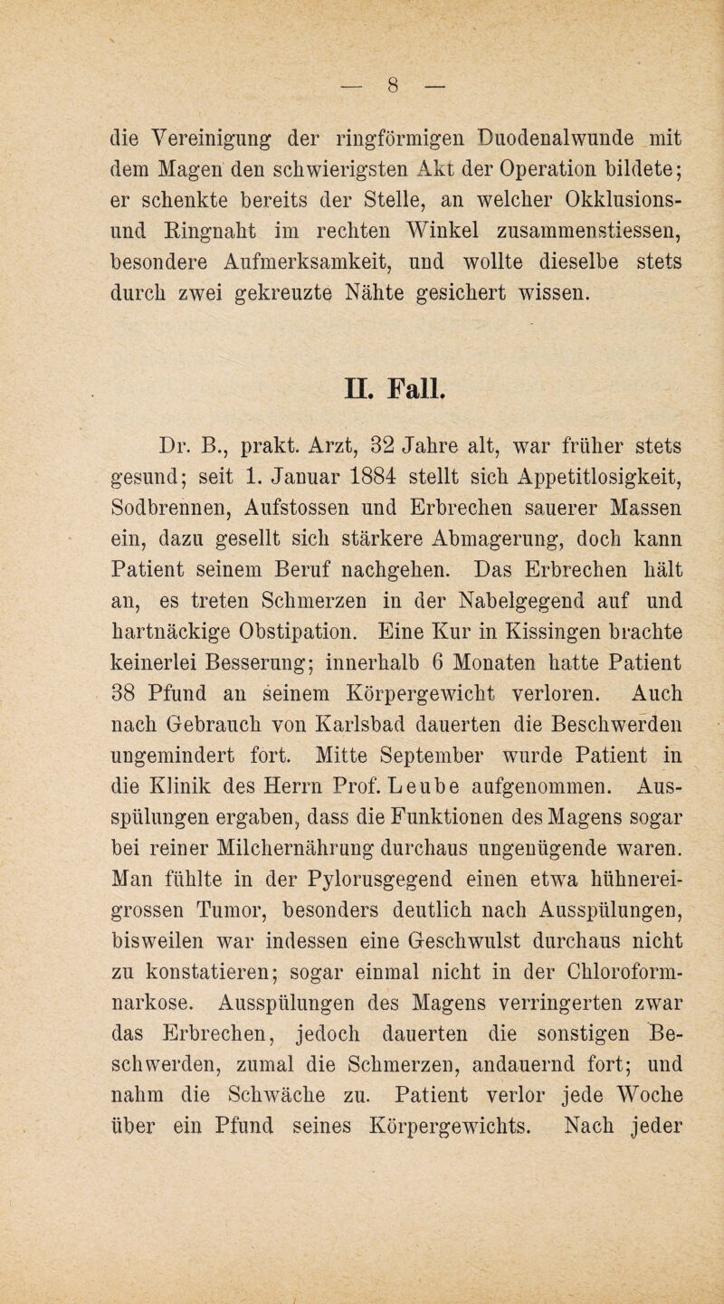 die Vereinigung der ringförmigen Duodenal wunde mit dem Magen den schwierigsten Akt der Operation bildete; er schenkte bereits der Stelle, an welcher Okklusions¬ und Eingnaht im rechten Winkel zusammenstiessen, besondere Aufmerksamkeit, und wollte dieselbe stets durch zwei gekreuzte Nähte gesichert wissen. IL Fall. Dr. B., prakt. Arzt, 32 Jahre alt, war früher stets gesund; seit 1. Januar 1884 stellt sich Appetitlosigkeit, Sodbrennen, Aufstossen und Erbrechen sauerer Massen ein, dazu gesellt sich stärkere Abmagerung, doch kann Patient seinem Beruf nachgehen. Das Erbrechen hält an, es treten Schmerzen in der Nabelgegend auf und hartnäckige Obstipation. Eine Kur in Kissingen brachte keinerlei Besserung; innerhalb 6 Monaten hatte Patient 38 Pfund an seinem Körpergewicht verloren. Auch nach Gebrauch von Karlsbad dauerten die Beschwerden ungemindert fort. Mitte September wurde Patient in die Klinik des Herrn Prof. Leube aufgenommen. Aus¬ spülungen ergaben, dass die Funktionen des Magens sogar bei reiner Milchernährung durchaus ungenügende waren. Man fühlte in der Pylorusgegend einen etw^a hühnerei¬ grossen Tumor, besonders deutlich nach Ausspülungen, bisweilen war indessen eine Geschwulst durchaus nicht zu konstatieren; sogar einmal nicht in der Chloroform¬ narkose. Ausspülungen des Magens verringerten zwar das Erbrechen, jedoch dauerten die sonstigen Be¬ schwerden, zumal die Schmerzen, andauernd fort; und nahm die Schwäche zu. Patient verlor jede Woche über ein Pfund seines Körpergewichts. Nach jeder