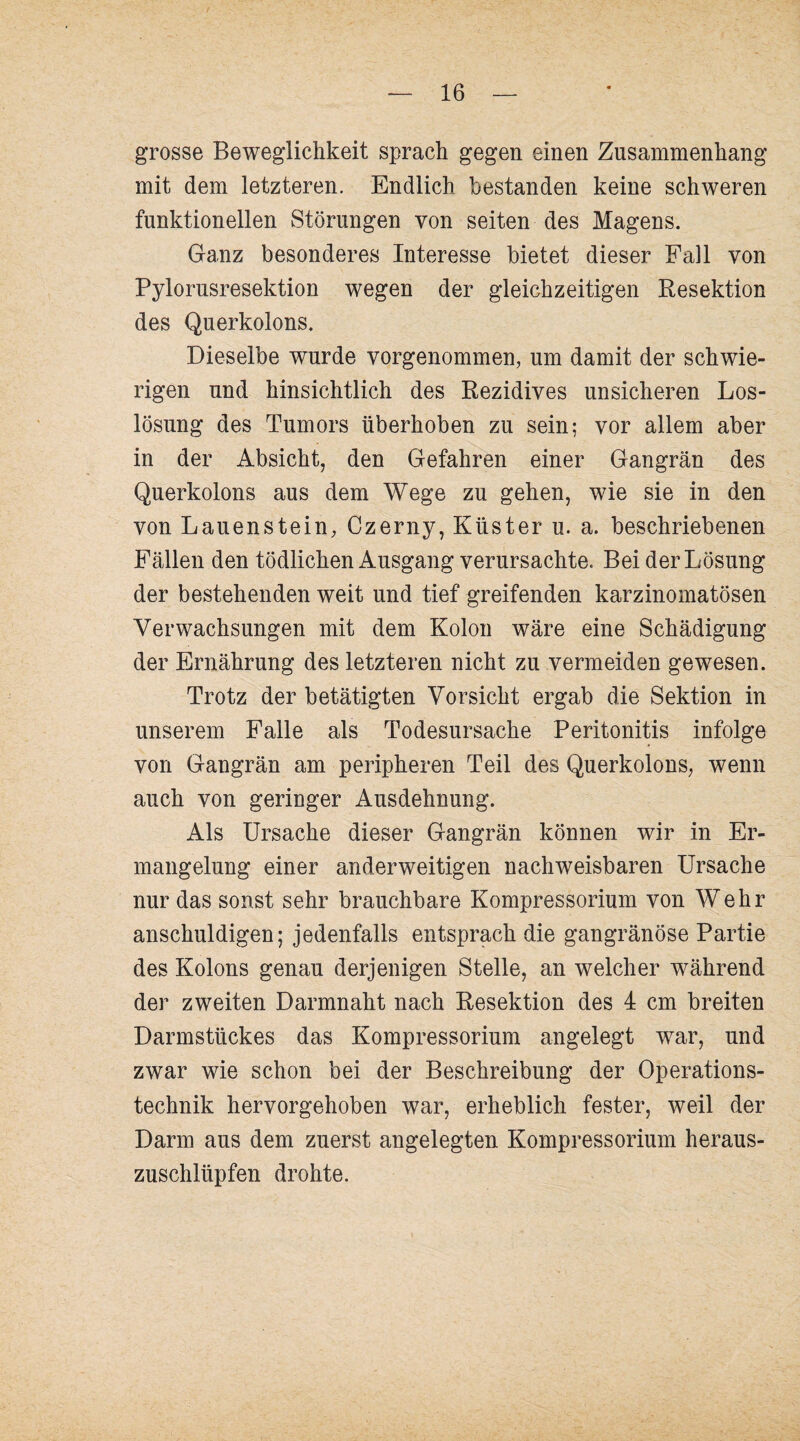 grosse Beweglichkeit sprach gegen einen Zusammenhang mit dem letzteren. Endlich bestanden keine schweren funktionellen Störungen von seiten des Magens. Ganz besonderes Interesse bietet dieser Fall von Pylorusresektion wegen der gleichzeitigen Resektion des Querkolons. Dieselbe wurde vorgenommen, um damit der schwie¬ rigen und hinsichtlich des Rezidives unsicheren Los¬ lösung des Tumors überhoben zu sein; vor allem aber in der Absicht, den Gefahren einer Gangrän des Querkolons aus dem Wege zu gehen, wie sie in den von Lauenstein, Czerny, Küster u. a. beschriebenen Fällen den tödlichen Ausgang verursachte. Bei der Lösung der bestehenden weit und tief greifenden karzinomatösen Verwachsungen mit dem Kolon wäre eine Schädigung der Ernährung des letzteren nicht zu vermeiden gewesen. Trotz der betätigten Vorsicht ergab die Sektion in unserem Falle als Todesursache Peritonitis infolge von Gangrän am peripheren Teil des Querkolons, wenn auch von geringer Ausdehnung. Als Ursache dieser Gangrän können wir in Er¬ mangelung einer anderweitigen nachweisbaren Ursache nur das sonst sehr brauchbare Kompressorium von Wehr anschuldigen; jedenfalls entsprach die gangränöse Partie des Kolons genau derjenigen Stelle, an welcher während der zweiten Darmnaht nach Resektion des 4 cm breiten Darmstückes das Kompressorium angelegt war, und zwar wie schon bei der Beschreibung der Operations¬ technik hervorgehoben war, erheblich fester, weil der Darm aus dem zuerst angelegten Kompressorium heraus¬ zuschlüpfen drohte.