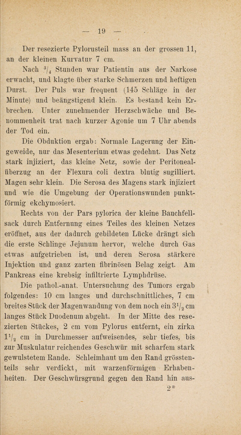 Der resezierte Pyloriisteil mass an der grossen 11, an der kleinen Kurvatur 7 cm. Nach Stunden war Patientin aus der Narkose erwacht, und klagte über starke Schmerzen und heftigen Durst. Der Puls war frequent (145 Schläge in der Minute) und beängstigend klein. Es bestand kein Er¬ brechen. Unter zunehmender Herzschwäche und Be¬ nommenheit trat nach kurzer Agonie um 7 Uhr abends der Tod ein. Die Obduktion ergab: Normale Lagerung der Ein¬ geweide, nur das Mesenterium etwas gedehnt. Das Netz stark injiziert, das kleine Netz, sowie der Peritoneal¬ überzug an der Flexura coli dextra blutig sugilliert. Magen sehr klein. Die Serosa des Magens stark injiziert und wie die Umgebung der Operationswunden punkt¬ förmig ekchymosiert. Rechts von der Pars pylorica der kleine Bauchfell¬ sack durch Entfernung eines Teiles des kleinen Netzes eröffnet, aus der dadurch gebildeten Lücke drängt sich die erste Schlinge Jejunum hervor, welche durch Gas etwas aufgetrieben ist, und deren Serosa stärkere Injektion und ganz zarten fibrinösen Belag zeigt. Am Pankreas eine krebsig infiltrierte Lymphdrüse. Die pathol.-anat. Untersuchung des Tumors ergab folgendes: 10 cm langes und durchschnittliches, 7 cm breites Stück der Magenwandung von dem noch ein 8^/2 cm langes Stück Duodenum abgeht. In der Mitte des rese¬ zierten Stückes, 2 cm vom Pylorus entfernt, ein zirka 1^2 cni in Durchmesser aufweisendes, sehr tiefes, bis zur Muskulatur reichendes Geschwür mit scharfem stark gewulstetem Rande. Schleimhaut um den Rand grössten¬ teils sehr verdickt, mit warzenförmigen Erhaben¬ heiten. Der Geschwürsgrund gegen den Rand hin aus- 2^