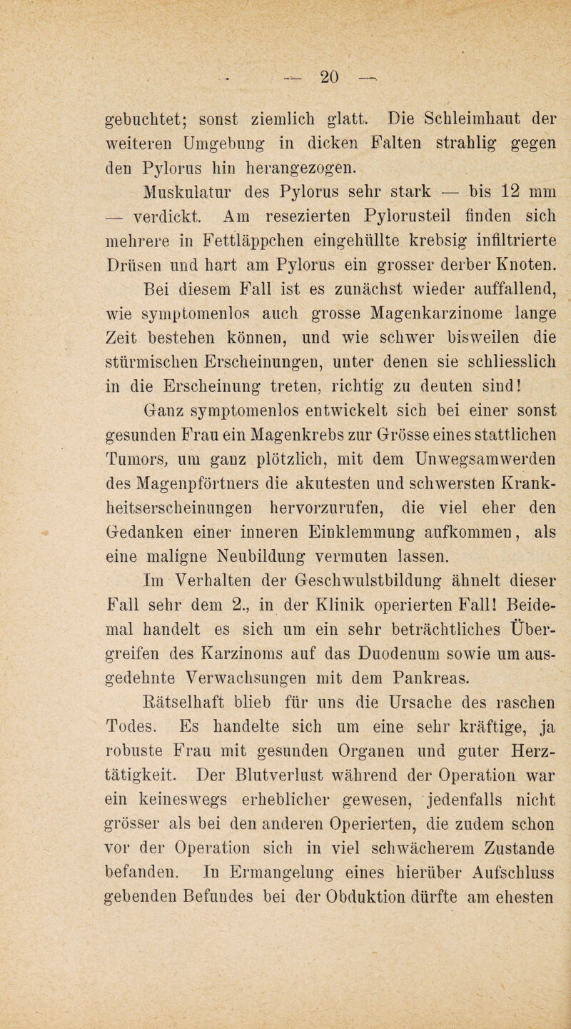 gebuchtet; sonst ziemlich glatt. Die Schleimhaut der weiteren Umgebung in dicken Falten strahlig gegen den Pylorus hin herangezogen. Muskulatur des Pylorus sehr stark — bis 12 mm — verdickt. Am resezierten Pylorusteil finden sich mehrere in Fettläppchen eingehüllte krebsig infiltrierte Drüsen und hart am Pylorus ein grosser derber Knoten. Bei diesem Fall ist es zunächst wieder auffallend, wie syrnptomenlos auch grosse Magenkarzinome lange Zeit bestehen können, und wie schwer bisweilen die stürmischen Erscheinungen, unter denen sie schliesslich in die Erscheinung treten, richtig zu deuten sind! Ganz syrnptomenlos entwickelt sich bei einer sonst gesunden Frau ein Magenkrebs zur Grösse eines stattlichen Tumors, um ganz plötzlich, mit dem Unwegsam werden des Magenpförtners die akutesten und schwersten Krank¬ heitserscheinungen hervorzurufen, die viel eher den Gedanken einer inneren Einklemmung aufkommen, als eine maligne Neubildung vermuten lassen. Im Verhalten der Geschwulstbildung ähnelt dieser Fall sehr dem 2., in der Klinik operierten Fall! Beide- •» mal handelt es sich um ein sehr beträchtliches Uber¬ greifen des Karzinoms auf das Duodenum sowie um aus¬ gedehnte Verwachsungen mit dem Pankreas. Kätselhaft blieb für uns die Ursache des raschen Todes. Es handelte sich um eine sehr kräftige, ja robuste Frau mit gesunden Organen und guter Herz¬ tätigkeit. Der Blutverlust während der Operation war ein keineswegs erheblicher gewesen, jedenfalls nicht grösser als bei den anderen Operierten, die zudem schon vor der Operation sich in viel schwächerem Zustande befanden. In Ermangelung eines hierüber Aufschluss gebenden Befundes bei der Obduktion dürfte am ehesten