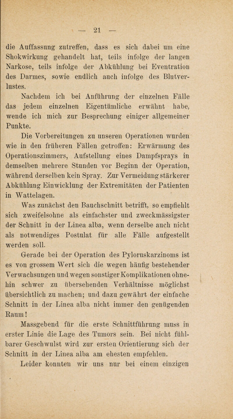 die Auffassung zutreifen, dass es sich dabei um eine Shokwirkung gehandelt hat, teils infolge der langen Narkose, teils infolge der Abkühlung bei Eventration des Darmes, sowie endlich auch infolge des Blutver¬ lustes. Nachdem ich bei Anführung der einzelnen Fälle das jedem einzelnen Eigentümliche erwähnt habe, wende ich mich zur Besprechung einiger allgemeiner Punkte. Die Vorbereitungen zu unseren Operationen wurden wie in den früheren Fällen getroffen: Erwärmung des Operationszimmers, Aufstellung eines Dampfsprays in demselben mehrere Stunden vor Beginn der Operation, während derselben kein Spray. Zur Vermeidung stärkerer Abkühlung Einwicklung der Extremitäten der Patienten in Watte lagen. Was zunächst den Bauchschnitt betrifft, so empfiehlt sich zweifelsohne als einfachster und zweckmässigster der Schnitt in der Linea alba, wenn derselbe auch nicht als notwendiges Postulat für alle Fälle aufgestellt werden soll. Gerade bei der Operation des Pyloruskarzinoms ist es von grossem Wert sich die wegen häufig bestehender Verwachsungen und wegen sonstiger Komplikationen ohne¬ hin schwer zu übersehenden Verhältnisse möglichst übersichtlich zu machen; und dazu gewährt der einfache Schnitt in der Linea alba nicht immer den genügenden Raum! Massgebend für die erste Schnittführung muss in erster Linie die Lage des Tumors sein. Bei nicht fühl¬ barer Geschwulst wird zur ersten Orientierung sich der Schnitt in der Linea alba am ehesten empfehlen. Leider konnten wir uns nur bei einem einzigen