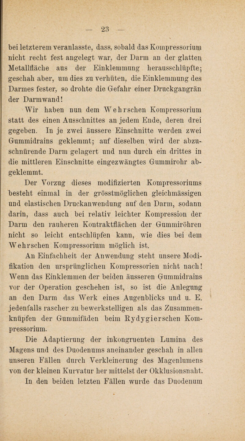 bei letzterem veranlasste, dass, sobald das Koinpressoriurn nicht recht fest angelegt war, der Darm an der glatten Metallfläche aus der Einklemmung herausschlüpfte; geschah aber, um dies zu verhüten, die Einklemmung des Darmes fester, so drohte die Gefahr einer Druckgangrän der Darmwand! Wir haben nun dem Wehrschen Kompressorium statt des einen Ausschnittes an jedem Ende, deren drei gegeben. In je zwei äussere Einschnitte werden zwei Gummidrains geklemmt; auf dieselben wird der abzu¬ schnürende Darm gelagert und nun durch ein drittes in die mittleren Einschnitte eingezwängtes Gummirohr ab¬ geklemmt. Der Vorzug dieses modiflzierten Kompressoriums besteht einmal in der grösstmöglichen gleichmässigen und elastischen Druckanwendung auf den Darm, sodann darin, dass auch bei relativ leichter Kompression der Darm den rauheren Kontraktflächen der Gummiröhren nicht so leicht entschlüpfen kann, wie dies bei dem Wehrschen Kompressorium möglich ist. An Einfachheit der Anwendung steht unsere Modi¬ fikation den ursprünglichen Kompressorien nicht nach! Wenn das Einklemmen der beiden äusseren Gummidrains vor der Operation geschehen ist, so ist die Anlegung an den Darm das Werk eines Augenblicks und u. E. jedenfalls rascher zu bewerkstelligen als das Zusammen¬ knüpfen der Gummifäden beim Kydygierschen Kom¬ pressorium. Die Adaptierung der inkongruenten Lumina des Magens und des Duodenums aneinander geschah in allen unseren Fällen durch Verkleinerung des Magenlumens von der kleinen Kurvatur her mittelst der Okklusionsnaht. In den beiden letzten Fällen wurde das Duodenum