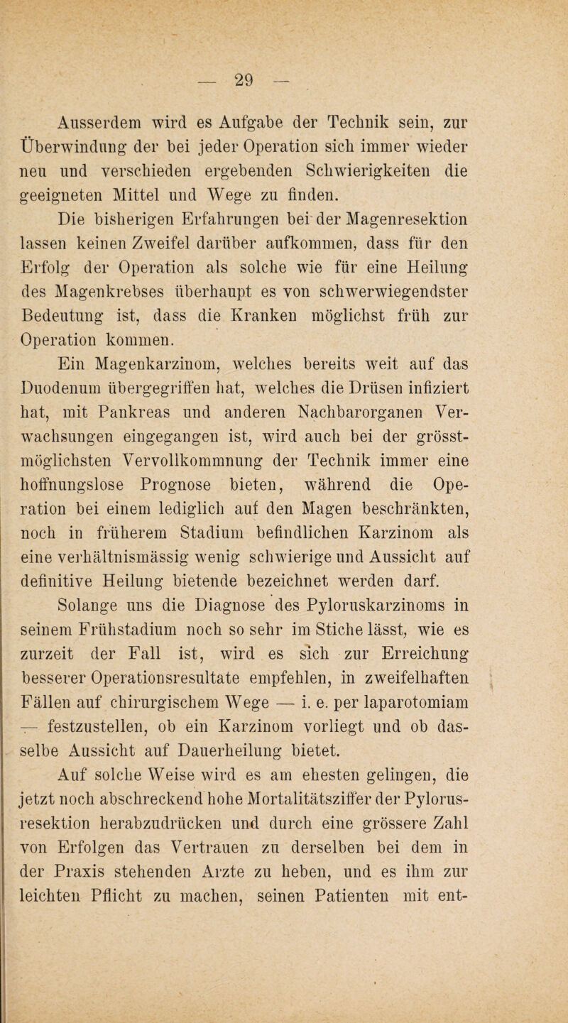 Ausserdem wird es Aufgabe der Technik sein, zur Überwindung der bei jeder Operation sieb immer wieder neu und verschieden ergebenden Schwierigkeiten die geeigneten Mittel und Wege zu finden. Die bisherigen Erfahrungen bef der Magenresektion lassen keinen Zweifel darüber aufkommen, dass für den Erfolg der Operation als solche wie für eine Heilung des Magenkrebses überhaupt es von schwerwiegendster Bedeutung ist, dass die Kranken möglichst früh zur Operation kommen. Ein Magenkarzinom, welches bereits weit auf das Duodenum übergegriffen hat, w^elches die Drüsen infiziert hat, mit Pankreas und anderen Nachbarorganen Ver- w^achsungen eingegangen ist, wird auch bei der grösst- möglichsten Vervollkommnung der Technik immer eine hoffnungslose Prognose bieten, während die Ope¬ ration bei einem lediglich auf den Magen beschränkten, noch in früherem Stadium befindlichen Karzinom als eine verhältnismässig wenig schwierige und Aussicht auf definitive Heilung bietende bezeichnet werden darf. Solange uns die Diagnose des Pyloruskarzinoms in seinem Frühstadium noch so sehr im Stiche lässt, wie es zurzeit der Fall ist, wird es sich zur Erreichung besserer Operationsresultate empfehlen, in zweifelhaften Fällen auf chirurgischem Wege — i. e. per laparotomiam — festzustellen, ob ein Karzinom vorliegt und ob das¬ selbe Aussicht auf Dauerheilung bietet. Auf solche Weise wird es am ehesten gelingen, die jetzt noch abschreckend hohe Mortalitätsziffer der Pylorus- resektion herabzudrücken und durch eine grössere Zahl von Erfolgen das Vertrauen zu derselben bei dem in der Praxis stehenden Arzte zu heben, und es ihm zur leichten Pflicht zu machen, seinen Patienten mit ent-