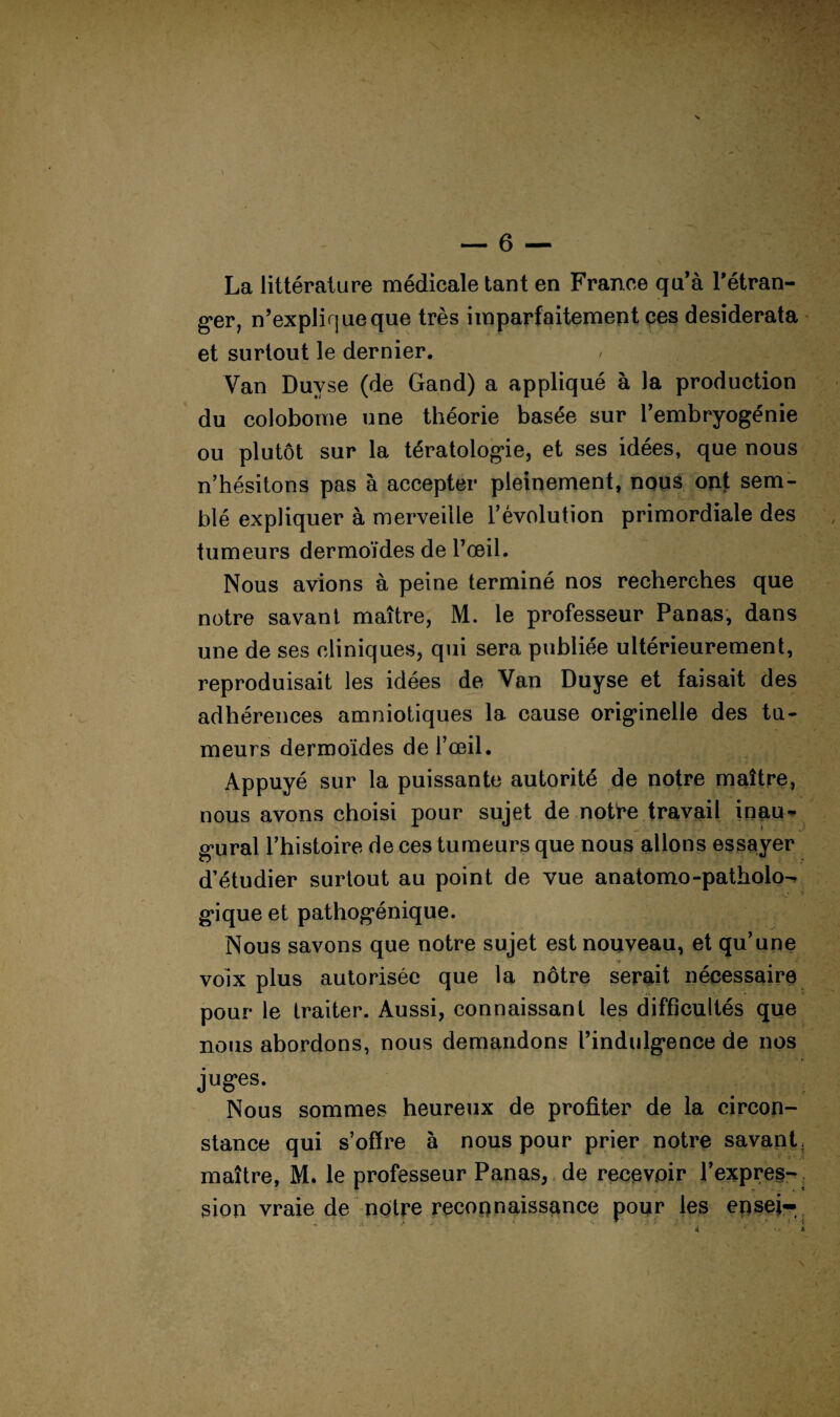 La littérature médicale tant en France qu’à Tétran- g’er, n’expliqueque très imparfaitement ces desiderata et surtout le dernier. Van Duyse (de Gand) a appliqué à la production du colobome une théorie basée sur l’embryogénie ou plutôt sur la tératologie, et ses idées, que nous n’hésitons pas à accepter pleinement, nous ont sem¬ blé expliquer à merveille l’évolution primordiale des tumeurs dermoïdes de l’œil. Nous avions à peine terminé nos recherches que notre savant maître, M. le professeur Panas; dans une de ses cliniques, qui sera publiée ultérieurement, reproduisait les idées de Van Duyse et faisait des adhérences amniotiques la cause originelle des tu¬ meurs dermoides de l’œil. Appuyé sur la puissante autorité de notre maître, nous avons choisi pour sujet de notre travail inau¬ gural l’histoire de ces tumeurs que nous allons esssiyer d’étudier surtout au point de vue anatomo-patholo-- gique et pathogénique. Nous savons que notre sujet est nouveau, et qu’une voix plus autorisée que la nôtre serait nécessaire pour le traiter. Aussi, connaissant les difficultés que nous abordons, nous demandons l’indulgence de nos juges. Nous sommes heureux de profiter de la circon¬ stance qui s’offre à nous pour prier notre savant, maître, M. le professeur Panas, , de recevoir l’expres-. sion vraie de notre recounaissance pour les epsei-.