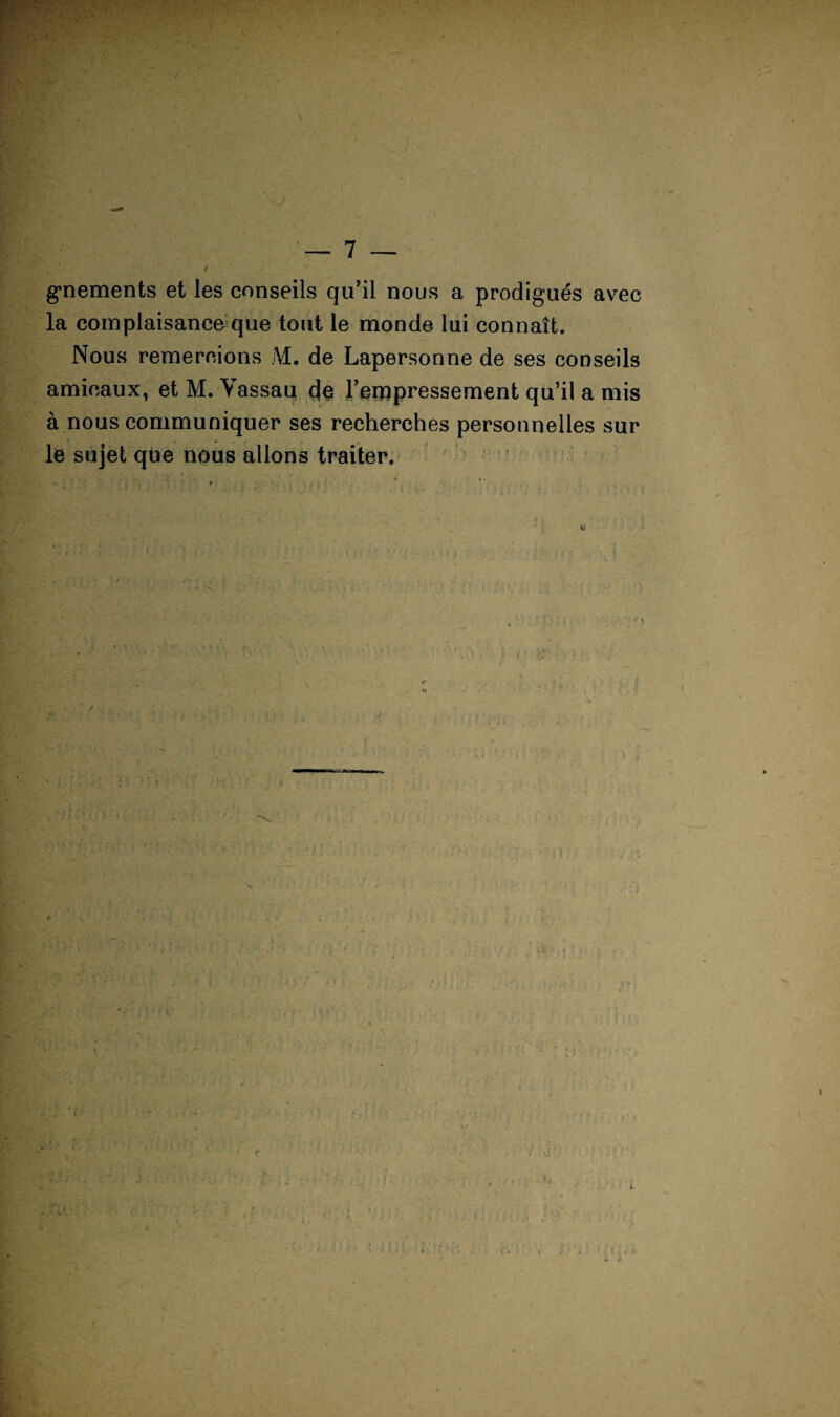 ! 7 — g*nements et les conseils qu’il nous a prodigués avec la complaisance que tout le monde lui connaît. Nous remercions M. de Lapersonne de ses conseils amicaux, et M. Vassaq de l’eropressement qu’il a mis à nous communiquer ses recherches personnelles sur le sujet que nous allons traiter, ’ ' ■ ^