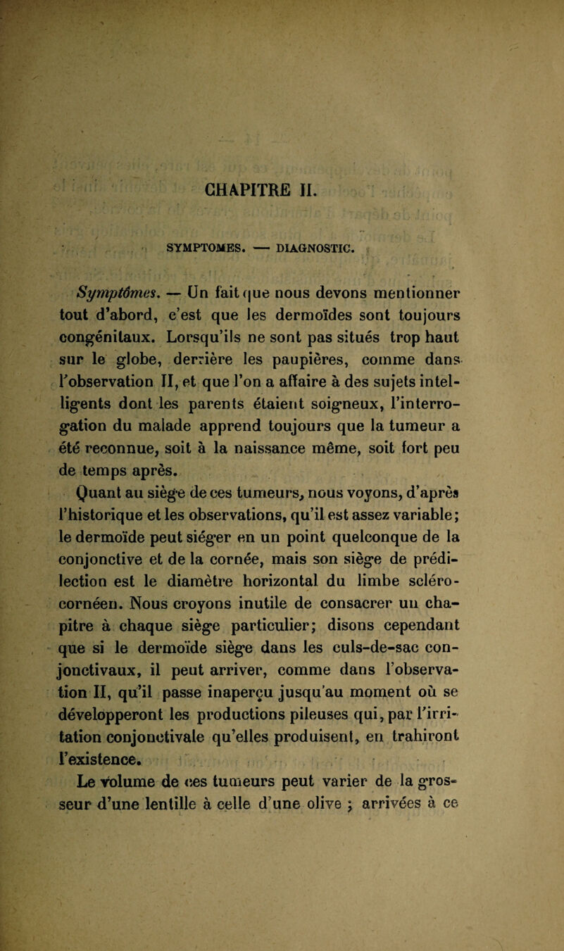 SYMPTOMES. — DIAGNOSTIC. • » r ' r Symptômes, — Un fait que nous devons mentionner tout d’abord, e’est que les dermoïdes sont toujours congénitaux. Lorsqu’ils ne sont pas situés trop haut sur le globe, derrière les paupières, comme dans Tobservation II, et que l’on a affaire à des sujets intel¬ ligents dont les parents étaient soigneux, l’interro¬ gation du malade apprend toujours que la tumeur a été reconnue, soit à la naissance même, soit fort peu de temps après. Quant au siège de ces tumeurs, nous voyons, d’après l’historique et les observations, qu’il est assez variable; le dermoïde peut siéger en un point quelconque de la conjonctive et de la cornée, mais son siège de prédi¬ lection est le diamètre horizontal du limbe scléro- cornéen. Nous croyons inutile de consacrer uii cha¬ pitre à chaque siège particulier; disons cependant que si le dermoïde siège dans les culs-de-sac con¬ jonctivaux, il peut arriver, comme dans l’observa¬ tion II, qu’il passe inaperçu jusqu'au montent où se développeront les productions pileuses qui, par Tirri- talion conjonctivale qu’elles produisent, en trahiront l’existence. . Le volume de <5es tumeurs peut varier de la gros¬ seur d’une lentille à celle d’une olive ; arrivées à ce