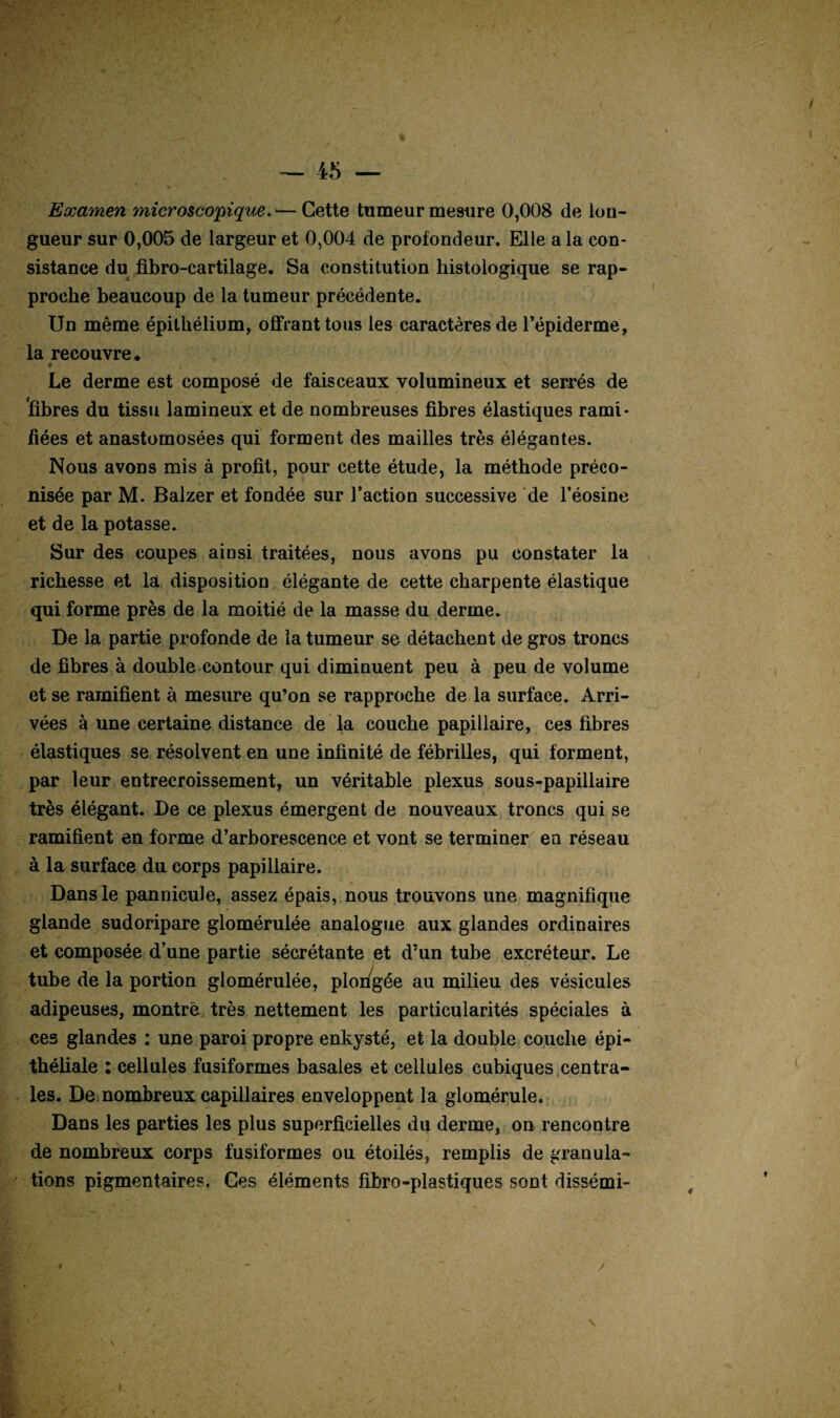 Examen microsco'pique. — Cette tumeur mesure 0,008 de lon¬ gueur sur 0,005 de largeur et 0,004 de profondeur. Elle a la con¬ sistance du fibro-cartilage. Sa constitution histologique se rap¬ proche beaucoup de la tumeur précédente. Un même épithélium, offrant tous les caractères de l’épiderme, la recouvre* Le derme est composé de faisceaux volumineux et serrés de 'fibres du tissu lamineux et de nombreuses fibres élastiques rami¬ fiées et anastomosées qui forment des mailles très élégantes. Nous avons mis à profit, pour cette étude, la méthode préco¬ nisée par M. Balzer et fondée sur l’action successive de l’éosine et de la potasse. Sur des coupes ainsi traitées, nous avons pu constater la richesse et la disposition élégante de cette charpente élastique qui forme près de la moitié de la masse du derme. De la partie profonde de la tumeur se détachent de gros troncs de fibres à double.contour qui diminuent peu à peu de volume et se ramifient à mesure qu’on se rapproche de la surface. Arri¬ vées à une certaine distance de la couche papillaire, ces fibres élastiques se résolvent en une infinité de fébrilles, qui forment, par leur entrecroissement, un véritable plexus sous-papillaire très élégant. De ce plexus émergent de nouveaux troncs qui se ramifient en forme d’arborescence et vont se terminer en réseau à la surface du corps papillaire. Dans le pannicule, assez épais, nous trouvons une magnifique glande sudoripare glomérulée analogue aux glandes ordinaires et composée d’une partie sécrétante et d’un tube excréteur. Le tube de la portion glomérulée, ploi/gée au milieu des vésicules adipeuses, montre très nettement les particularités spéciales à ces glandes : une paroi propre enkysté, et la double couche épi¬ théliale : cellules fusiformes basales et cellules cubiques centra¬ les. De. nombreux capillaires enveloppent la gloinérule. Dans les parties les plus superficielles du derme, on rencontre de nombreux corps fusiformes ou étoilés, remplis de granula¬ tions pigmentaires. Ces éléments fibro-plastiques sont dissémi- t / V