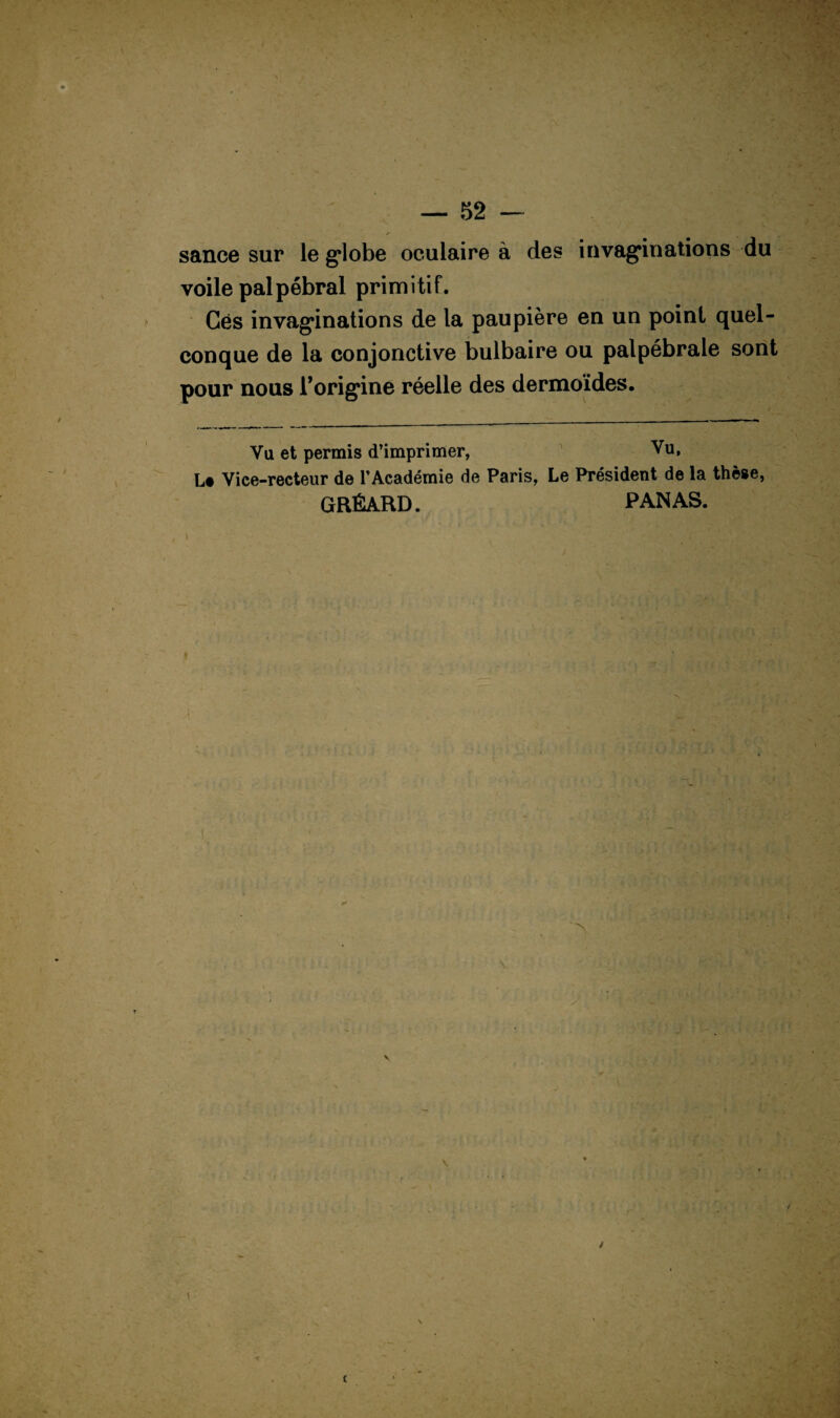 sance sur le g*lobe oculaire à des invaginations du voile palpébral primitif. Gês invaginations de la paupière en un point quel¬ conque de la conjonctive bulbaire ou palpébrale sont pour nous l’origine réelle des dermoïdes. Vu et permis d’imprimer, Vu, Le Vice-recteur de l’Académie de Paris, Le Président de la thèse, GRÉARD. PANAS. N / 1 \