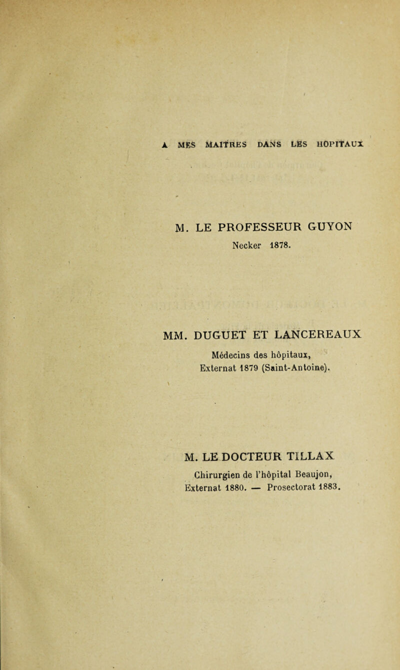 À MES MAITRES DANS LES HOPITAUX M. LE PROFESSEUR GUYON Necker 1878. MM. DUGUET ET LANCEREAUX Médecins des hôpitaux, Externat 1879 (Saint-Antoine). M. LE DOCTEUR TILLAX Chirurgien de l’hôpital Beaujon, Externat 1880. — Prosectorat 1883.